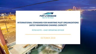 INTERNATIONAL STANDARD FOR MARITIME PILOT ORGANIZATIONS
SAFELY MAXIMISING CHANNEL CAPACITY
OCTOBER 2018
PETER KEYTE – CHIEF OPERATING OFFICER
 