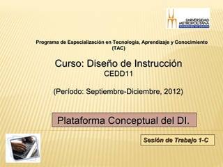 Programa de Especialización en Tecnología, Aprendizaje y Conocimiento
                              (TAC)


       Curso: Diseño de Instrucción
                           CEDD11

       (Período: Septiembre-Diciembre, 2012)



        Plataforma Conceptual del DI.
                                          Sesión de Trabajo 1-C
 