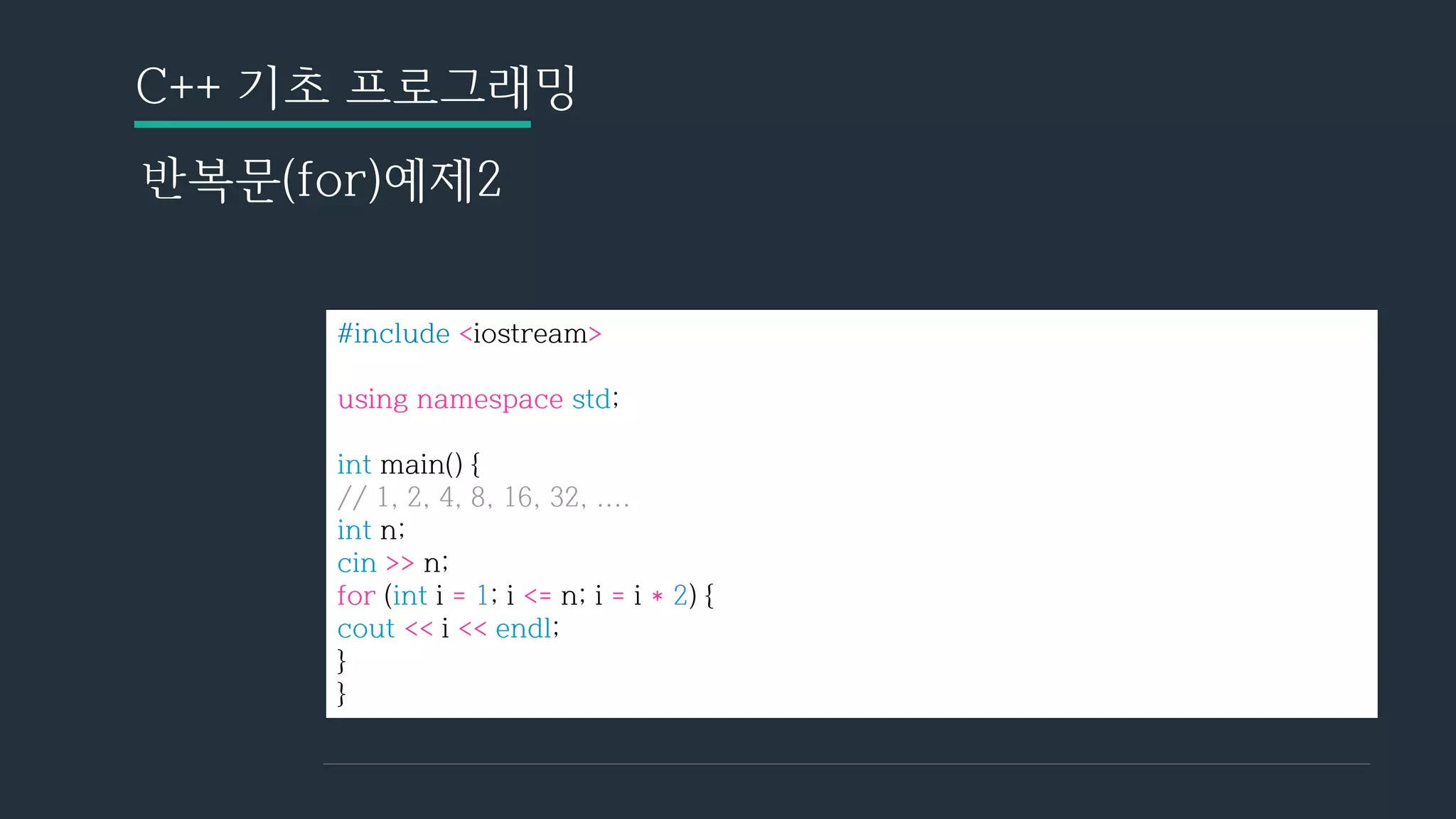 C++ 기초 프로그래밍
반복문(for)예제2
#include <iostream>
using namespace std;
int main() {
// 1, 2, 4, 8, 16, 32, ....
int n;
cin >> n;
for (int i = 1; i <= n; i = i * 2) {
cout << i << endl;
}
}
 