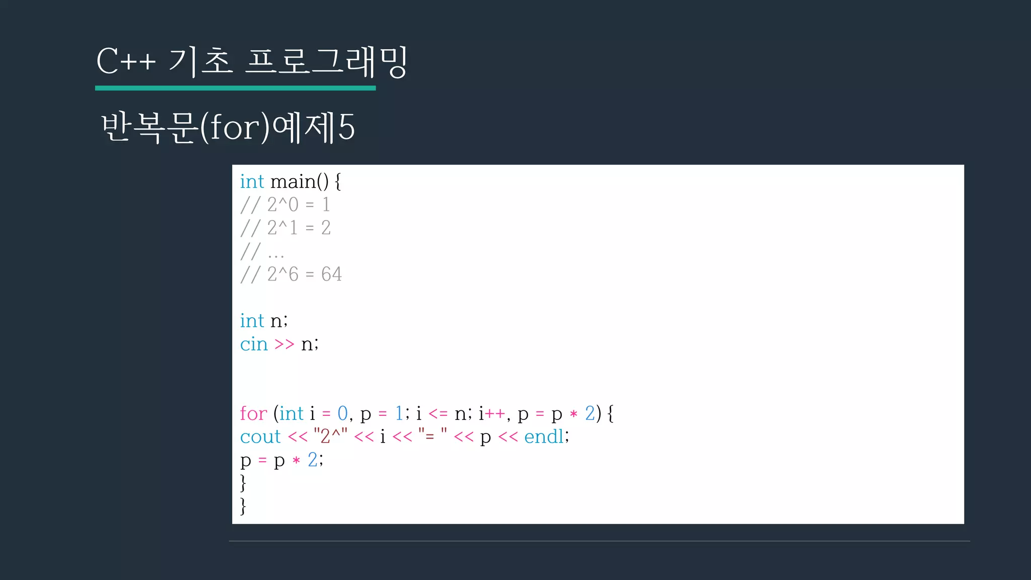C++ 기초 프로그래밍
반복문(for)예제5
int main() {
// 2^0 = 1
// 2^1 = 2
// ...
// 2^6 = 64
int n;
cin >> n;
for (int i = 0, p = 1; i <= n; i++, p = p * 2) {
cout << "2^" << i << "= " << p << endl;
p = p * 2;
}
}
 