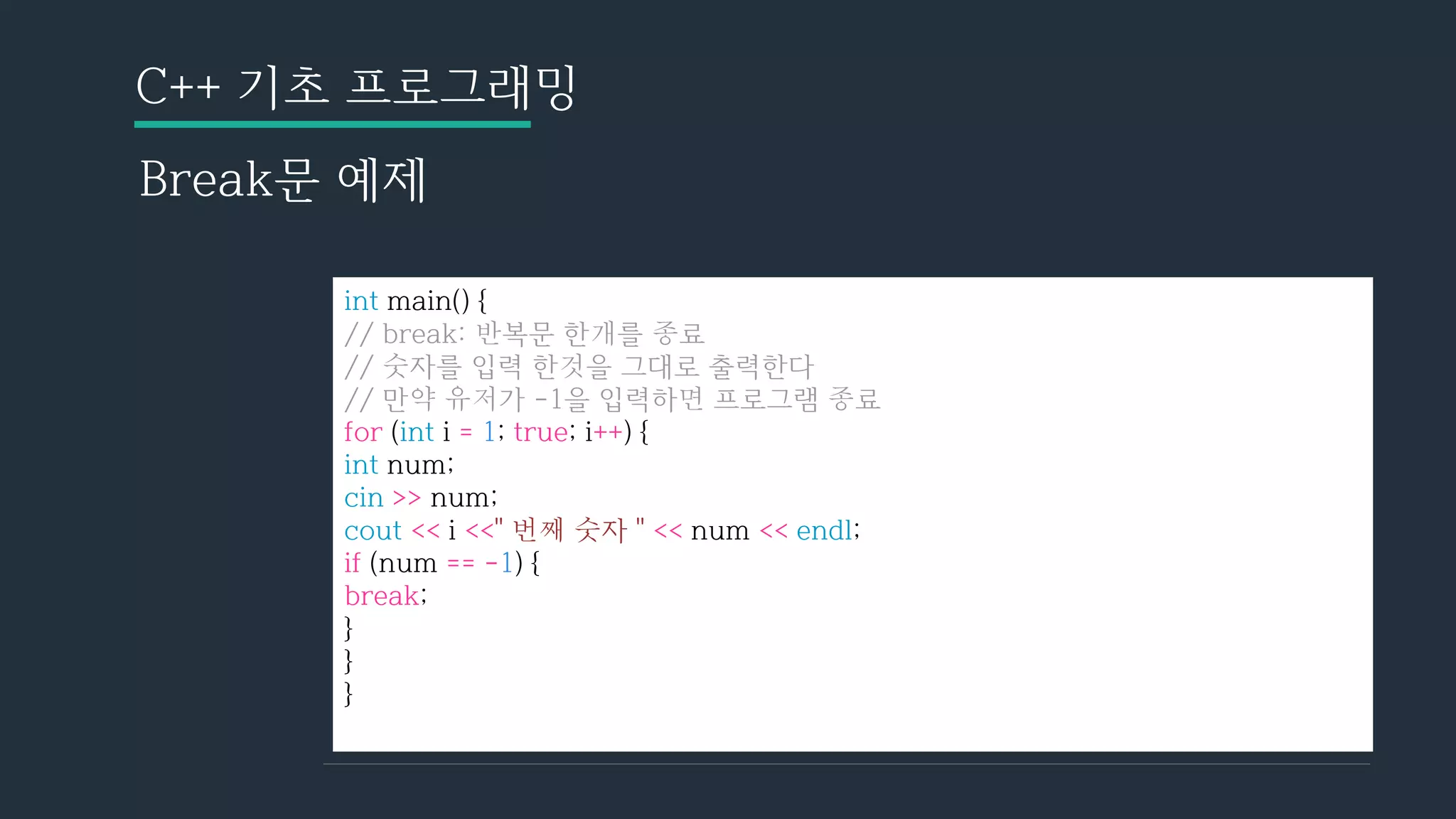 C++ 기초 프로그래밍
Break문 예제
int main() {
// break: 반복문 한개를 종료
// 숫자를 입력 한것을 그대로 출력한다
// 만약 유저가 -1을 입력하면 프로그램 종료
for (int i = 1; true; i++) {
int num;
cin >> num;
cout << i <<" 번째 숫자 " << num << endl;
if (num == -1) {
break;
}
}
}
 