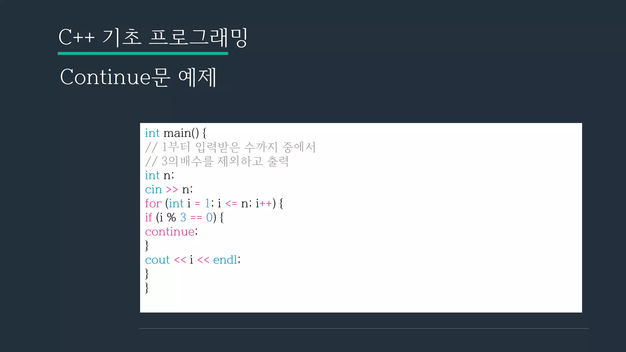 C++ 기초 프로그래밍
Continue문 예제
int main() {
// 1부터 입력받은 수까지 중에서
// 3의배수를 제외하고 출력
int n;
cin >> n;
for (int i = 1; i <= n; i++) {
if (i % 3 == 0) {
continue;
}
cout << i << endl;
}
}
 
