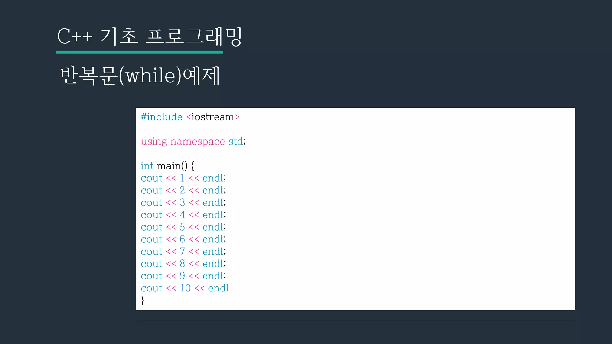 C++ 기초 프로그래밍
반복문(while)예제
#include <iostream>
using namespace std;
int main() {
cout << 1 << endl;
cout << 2 << endl;
cout << 3 << endl;
cout << 4 << endl;
cout << 5 << endl;
cout << 6 << endl;
cout << 7 << endl;
cout << 8 << endl;
cout << 9 << endl;
cout << 10 << endl
}
 