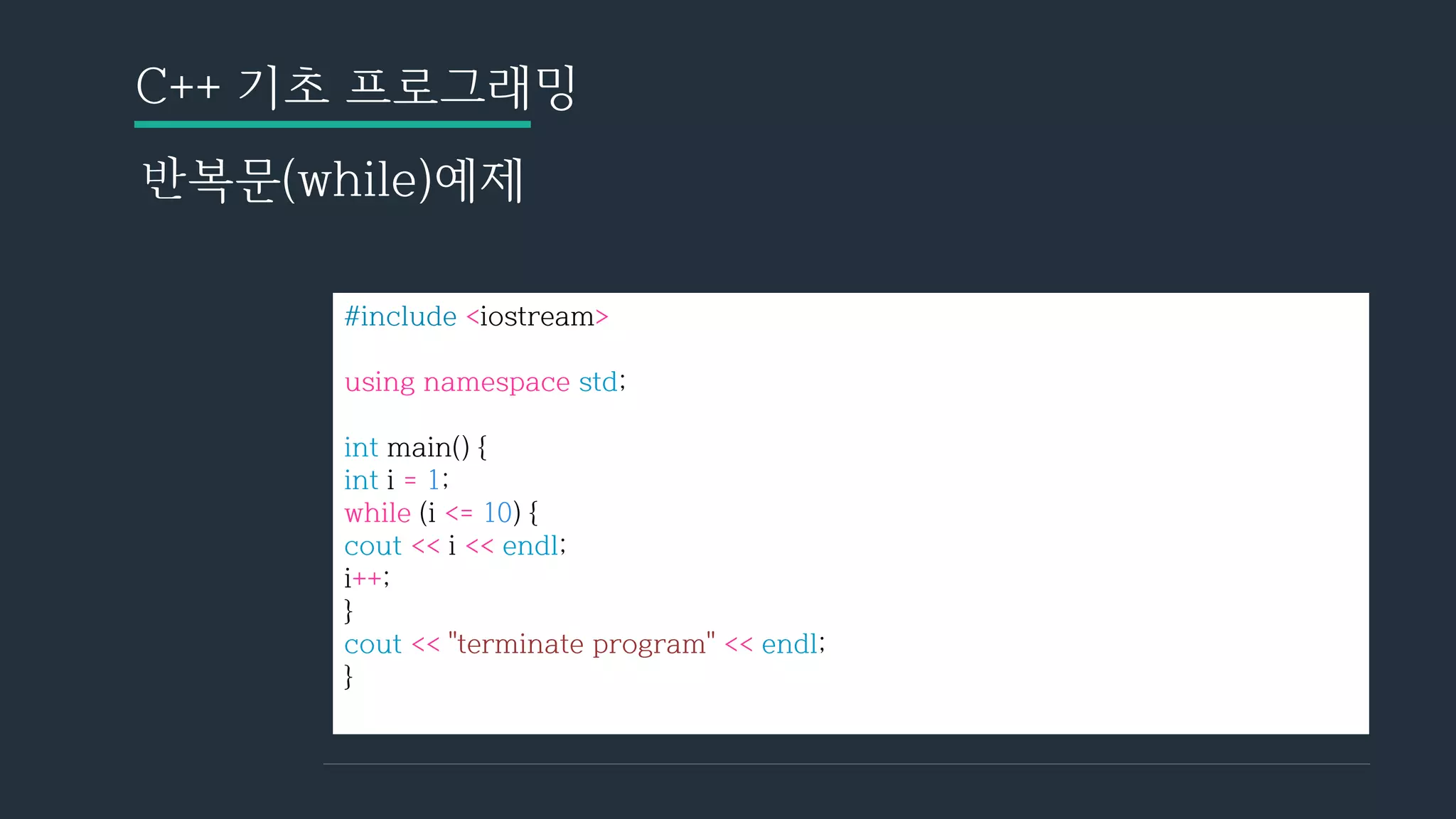 C++ 기초 프로그래밍
반복문(while)예제
#include <iostream>
using namespace std;
int main() {
int i = 1;
while (i <= 10) {
cout << i << endl;
i++;
}
cout << "terminate program" << endl;
}
 