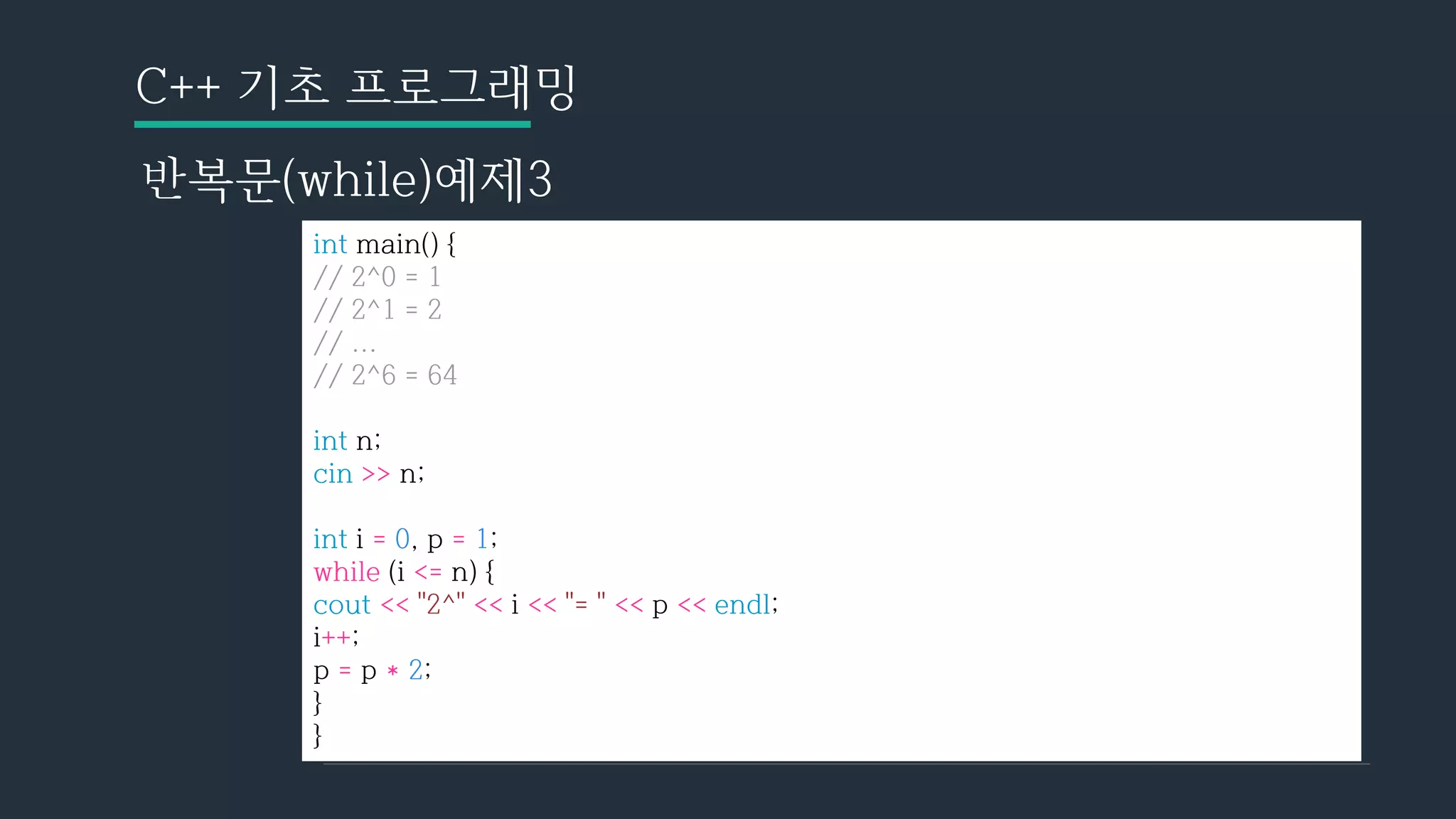 C++ 기초 프로그래밍
반복문(while)예제3
int main() {
// 2^0 = 1
// 2^1 = 2
// ...
// 2^6 = 64
int n;
cin >> n;
int i = 0, p = 1;
while (i <= n) {
cout << "2^" << i << "= " << p << endl;
i++;
p = p * 2;
}
}
 