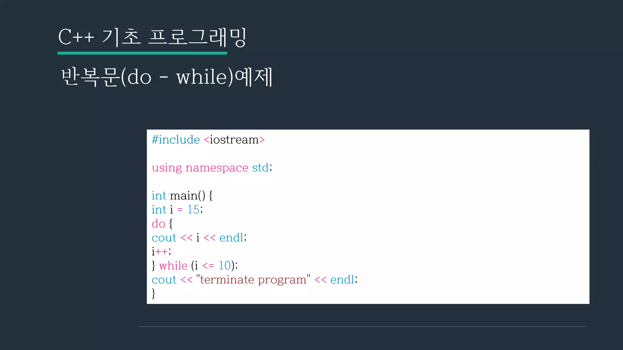 C++ 기초 프로그래밍
반복문(do - while)예제
#include <iostream>
using namespace std;
int main() {
int i = 15;
do {
cout << i << endl;
i++;
} while (i <= 10);
cout << "terminate program" << endl;
}
 