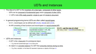 10 
UDTs and Instances 
● The idea of a UDT is the invention of a new type, composed of other types. 
– UDTs can be composed of fundamental types and/or composed of other UDTs. 
– => UDTs make APIs really powerful, simple to use and simple to document. 
● In general programming terms UDTs are often called record-types. 
– In C++, record-types can be defined with structs, classes and unions. 
– An API consisting of free functions and record-types is a record-oriented API. 
// Blue print: 
struct Coordinates { 
int x; 
int y; 
}; 
● UDTs and instances: 
// A concrete instance of the blue print 
Coordinates location = {15, 20}; 
// that consumes memory: 
std::size_t size = sizeof(location); 
std::cout<<size<<std::endl; 
// >8 
– A UDT is like a blue print of a prototypical object. 
● E.g. like the fundamental type int is a blue print. 
– An object is a concrete instance of a UDT that consumes memory during run time. 
● E.g. like a variable i or the literal 42 represent instances or objects of the type int. 
C++11 – get the size of a field 
std::size_t size = sizeof(Coordinates::x); 
 