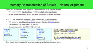 12 
Memory Representation of Structs – Natural Alignment 
● Many CPU architectures need objects of fundamental type to be naturally aligned. 
– This means that the object's address must be a multiple of the object's size. 
– So, the natural alignment (n.a.) of a type is the multiplicator of its valid addresses. 
● In a UDT, the field w/ the largest n.a. type sets the n.a. of the whole UDT. 
– This is valid for record-types (e.g. structs), arrays and arrays of struct instances. 
– The resulting n.a. is called the n.a. of the UDT. 
– Here some examples (LLVM GCC 4.2, 64b Intel): 
struct A { 
char c; 
}; 
sizeof(A): 1 
Alignment: 1 
struct B { 
char c; 
char ca[3]; 
}; 
sizeof(B): 4 
Alignment: 1 
struct C { 
double d; 
char* pc; 
int i; 
}; 
sizeof(C): 24 
Alignment: 8 
C++11 – get the alignment of a type 
std::size_t alignment = alignof(A); 
std::cout<<alignment<<std::endl; 
// >1 
C++11 – control the alignment of a type 
alignas(double) char array[sizeof(double)]; 
● On a closer look, the size of C seems to be too large! Let's understand why... 
 