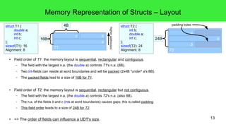 13 
Memory Representation of Structs – Layout 
● Field order of T1: the memory layout is sequential, rectangular and contiguous. 
– The field with the largest n.a. (the double a) controls T1's n.a. (8B). 
– Two int-fields can reside at word boundaries and will be packed (2x4B "under" a's 8B). 
– The packed fields lead to a size of 16B for T1. 
● Field order of T2: the memory layout is sequential, rectangular but not contiguous. 
– The field with the largest n.a. (the double a) controls T2's n.a. (also 8B). 
– The n.a. of the fields b and c (ints at word boundaries) causes gaps, this is called padding. 
– This field order leads to a size of 24B for T2. 
● => The order of fields can influence a UDT's size. 
struct T2 { 
int b; 
double a; 
int c; 
}; 
sizeof(T2): 24 
Alignment: 8 
struct T1 { 
double a; 
int b; 
int c; 
}; 
sizeof(T1): 16 
Alignment: 8 T2 
c 
24B a 
b 
T1 
c 
a 
4B 
16B 
b 
higher addresses 
padding bytes 
 