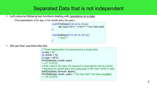 3 
Separated Data that is not independent 
● Let's assume following two functions dealing with operations on a date: 
– (The parameters: d for day, m for month and y for year.) 
void PrintDate(int d, int m, int y) { 
std::cout<<d<<"."<<m<<"."<<y<<std::endl; 
} 
void AddDay(int* d, int* m, int* y) { 
/* pass */ 
} 
● We can then use them like this: 
// Three independent ints representing a single date: 
int day = 17; 
int month = 10; 
int year = 2012; 
PrintDate(day, month, year); 
// >17.10.2012 
// Add a day to the date. It's required to pass all the ints by pointer, 
// because an added day could carry over to the next month or year. 
AddDay(&day, &month, &year); 
PrintDate(day, month, year); // The day-"part" has been modified. 
// >18.10.2012 
 