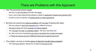 4 
There are Problems with this Approach 
● Yes! The presented solution works! 
– We end in a set of functions (and later also types). 
– Such a set to help implementing software is called an Application Programming Interface (API). 
– An API is a kind of collection of building blocks to create applications. 
● But there are several very serious problems with our way of dealing with dates: 
– We have always to pass three separate ints to different functions. 
– We have to know that these separate ints belong together. 
– The "concept" of a date is completely hidden! - We have "just three ints". 
– So, after some time of developing you have to remember the concept once again! 
– => These are serious sources of difficult-to-track-down programming errors! 
● The problem: we have to handle pieces of data that virtually belong together! 
– The "belonging together" defines the concept that we have to find. 
 