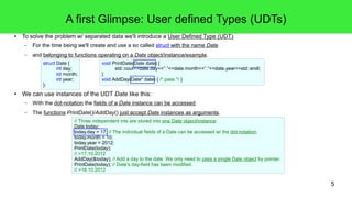 5 
A first Glimpse: User defined Types (UDTs) 
● To solve the problem w/ separated data we'll introduce a User Defined Type (UDT). 
– For the time being we'll create and use a so called struct with the name Date 
– and belonging to functions operating on a Date object/instance/example. 
void PrintDate(Date date) { 
std::cout<<date.day<<"."<<date.month<<"."<<date.year<<std::endl; 
} 
void AddDay(Date* date) { /* pass */ } 
struct Date { 
int day; 
int month; 
int year; 
}; 
● We can use instances of the UDT Date like this: 
– With the dot-notation the fields of a Date instance can be accessed. 
– The functions PrintDate()/AddDay() just accept Date instances as arguments. 
// Three independent ints are stored into one Date object/instance: 
Date today; 
today.day = 17; // The individual fields of a Date can be accessed w/ the dot-notation. 
today.month = 10; 
today.year = 2012; 
PrintDate(today); 
// >17.10.2012 
AddDay(&today); // Add a day to the date. We only need to pass a single Date object by pointer. 
PrintDate(today); // Date's day-field has been modified. 
// >18.10.2012 
 