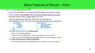 6 
Basic Features of Structs – Part I 
● C/C++ structs allow defining UDTs. 
– A struct can be defined in a namespace (also the global namespace) or locally. 
– A struct contains a set of fields collecting a bunch of data making up a concept. 
– Each field needs to have a unique name in the struct. 
– The struct Date has the fields day, month and year, all of type int. 
– (UDT-definitions in C/C++ (e.g. structs) need to be terminated with a semicolon!) 
struct Date { 
int day; 
int month; 
int year; 
}; 
struct Person { 
}; 
– The fields of a struct can be of arbitrary type. 
● Fields can be of fundamental type. 
const char* name; 
Date birthday; 
Person* superior; 
● Fields can also be of another UDT! - See the field birthday in the struct Person. 
● Fields can even be of a pointer of the being-defined UDT! - See the field superior in Person. 
– The order of fields doesn't matter conceptually. 
● But the field-order matters as far layout/size of struct instances in memory is concerned. 
 