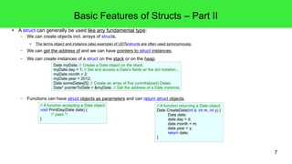 7 
Basic Features of Structs – Part II 
● A struct can generally be used like any fundamental type: 
– We can create objects incl. arrays of structs. 
● The terms object and instance (also example) of UDTs/structs are often used synonymously. 
– We can get the address of and we can have pointers to struct instances. 
– We can create instances of a struct on the stack or on the heap. 
Date myDate; // Create a Date object on the stack. 
myDate.day = 1; // Set and access a Date's fields w/ the dot notation... 
myDate.month = 2; 
myDate.year = 2012; 
Date someDates[5]; // Create an array of five (uninitialized) Dates. 
Date* pointerToDate = &myDate; // Get the address of a Date instance. 
– Functions can have struct objects as parameters and can return struct objects. 
// A function returning a Date object: 
Date CreateDate(int d, int m, int y) { 
Date date; 
date.day = d; 
date.month = m; 
date.year = y; 
return date; 
} 
// A function accepting a Date object: 
void PrintDay(Date date) { 
/* pass */ 
} 
 