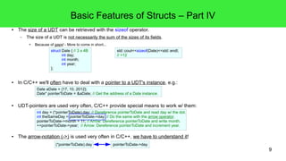 9 
Basic Features of Structs – Part IV 
● The size of a UDT can be retrieved with the sizeof operator. 
– The size of a UDT is not necessarily the sum of the sizes of its fields. 
● Because of gaps! - More to come in short... 
struct Date { // 3 x 4B 
int day; 
int month; 
int year; 
}; 
std::cout<<sizeof(Date)<<std::endl; 
// >12 
● In C/C++ we'll often have to deal with a pointer to a UDT's instance, e.g.: 
Date aDate = {17, 10, 2012}; 
Date* pointerToDate = &aDate; // Get the address of a Date instance. 
● UDT-pointers are used very often, C/C++ provide special means to work w/ them: 
int day = (*pointerToDate).day; // Dereference pointerToDate and read day w/ the dot. 
int theSameDay = pointerToDate->day; // Do the same with the arrow operator. 
pointerToDate->month = 11; // Arrow: Dereference pointerToDate and write month. 
++pointerToDate->year; // Arrow: Dereference pointerToDate and increment year. 
● The arrow-notation (->) is used very often in C/C++, we have to understand it! 
(*pointerToDate).day pointerToDate->day 
 