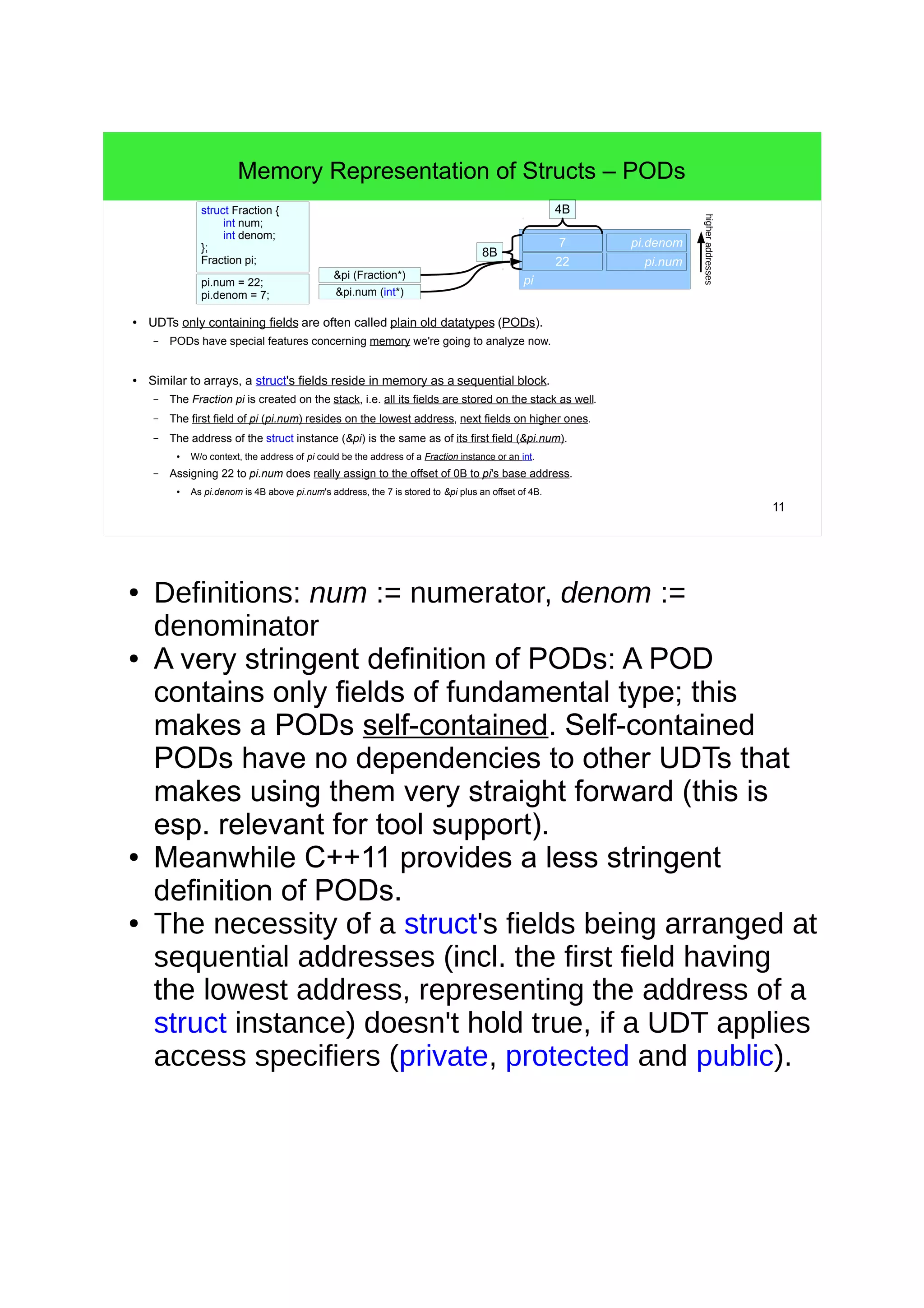 10 
UDTs and Instances 
● The idea of a UDT is the invention of a new type, composed of other types. 
– UDTs can be composed of fundamental types and/or composed of other UDTs. 
– => UDTs make APIs really powerful, simple to use and simple to document. 
● In general programming terms UDTs are often called record-types. 
– In C++, record-types can be defined with structs, classes and unions. 
– An API consisting of free functions and record-types is a record-oriented API. 
// Blue print: 
struct Coordinates { 
int x; 
int y; 
}; 
● UDTs and instances: 
// A concrete instance of the blue print 
Coordinates location = {15, 20}; 
// that consumes memory: 
std::size_t size = sizeof(location); 
std::cout<<size<<std::endl; 
// >8 
– A UDT is like a blue print of a prototypical object. 
● E.g. like the fundamental type int is a blue print. 
– An object is a concrete instance of a UDT that consumes memory during run time. 
● E.g. like a variable i or the literal 42 represent instances or objects of the type int. 
C++11 – get the size of a field 
std::size_t size = sizeof(Coordinates::x); 
 