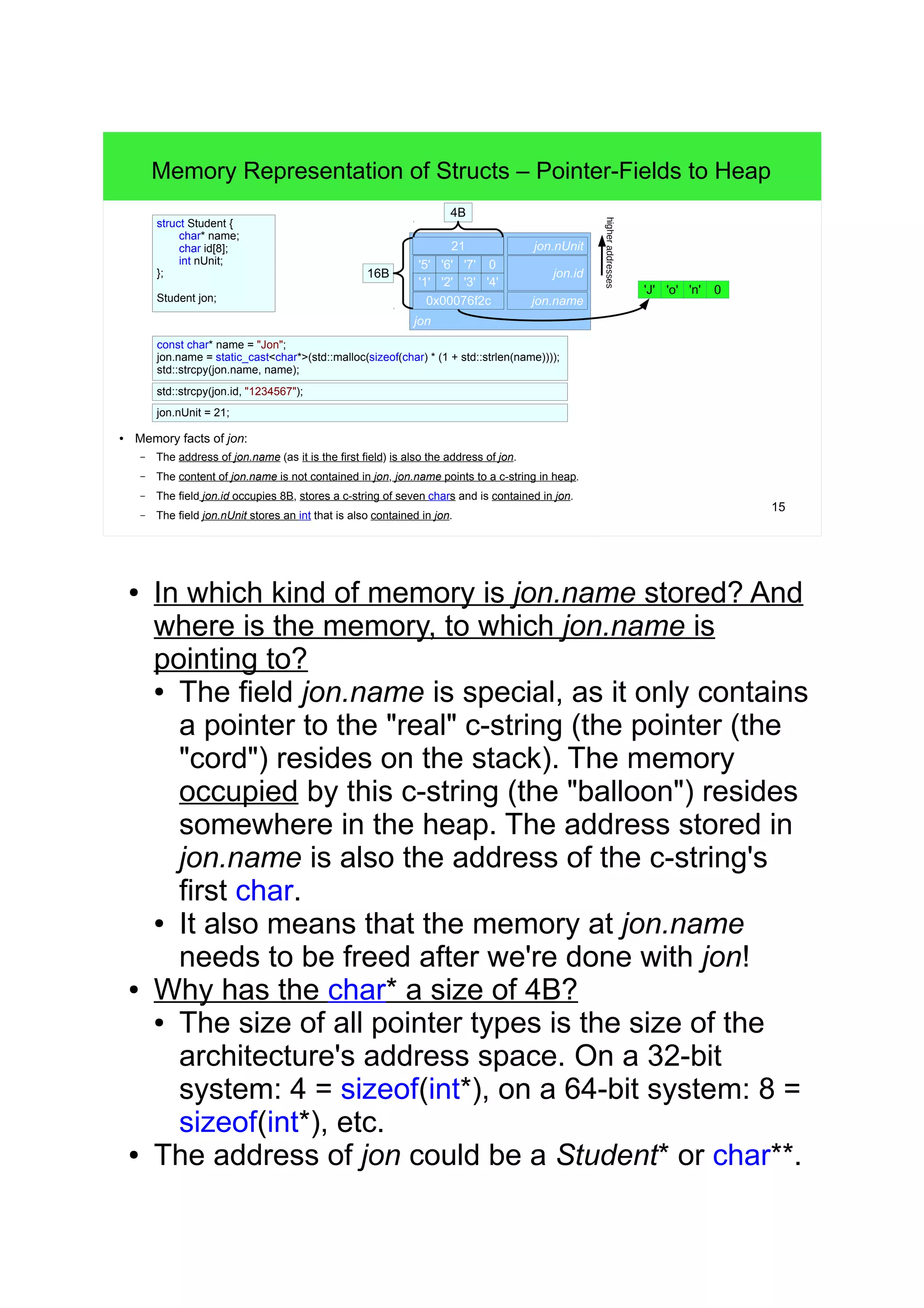 14 
Memory Representation of Structs – Cast Contact Lenses 
Fraction pi; 
pi.num = 22; 
pi.denom = 7; 7 
● The Fraction-object pi is created on the stack. 
&pi.denom (int*) 
● The &pi.denom is really pointing to an int, after the cast it is seen as &Fraction! 
– In other words: &pi.denom is seen as an address of another complete Fraction (*f1). 
– The &pi.denom is now seen as the num field of the overlapping Fraction instance (*f1)! 
Writing f1->num will really write to pi.denom due to the overlap (&pi.denom + 0B) 
– Writing f1->denom will really write to foreign memory (&pi.denom + 4B)! 
– We do not own the memory at &pi.denom + 4B! 
pi 
22 
(Fraction*) 
12 
higher addresses 
? 
7 
*f1 (Fraction) 
f1->num = 12; 
f1->denom = 33; 
Fraction* f1 = reinterpret_cast<Fraction*>(&pi.denom); 
33 
12 
struct Fraction { 
int num; 
int denom; 
}; 
● Pointer arithmetics only work with arrays. This 
feature is exploited for STL operations. 
 