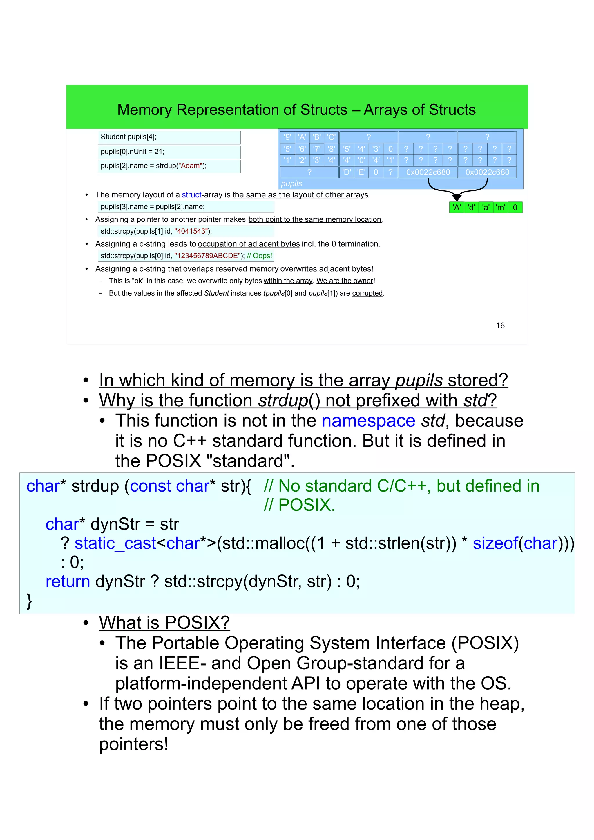 15 
Memory Representation of Structs – Pointer-Fields to Heap 
struct Student { 
char* name; 
char id[8]; 
int nUnit; 
}; 
Student jon; 
● Memory facts of jon: 
jon 
4B 
? 
– The address of jon.name (as it is the first field) is also the address of jon. 
jon.id 
– The content of jon.name is not contained in jon, jon.name points to a c-string in heap. 
– The field jon.id occupies 8B, stores a c-string of seven chars and is contained in jon. 
– The field jon.nUnit stores an int that is also contained in jon. 
? jon.nUnit 
? jon.name 
16B 
higher addresses 
const char* name = "Jon"; 
jon.name = static_cast<char*>(std::malloc(sizeof(char) * (1 + std::strlen(name)))); 
std::strcpy(jon.name, name); 
std::strcpy(jon.id, "1234567"); 
jon.nUnit = 21; 
21 
? ? ? ? 
? ? ? ? 
0x00076f2c 
'5' '6' '7' 0 
'1' '2' '3' '4' 
'J' 'o' 'n' 0 
● In which kind of memory is jon.name stored? And 
where is the memory, to which jon.name is 
pointing to? 
● The field jon.name is special, as it only contains 
a pointer to the "real" c-string (the pointer (the 
"cord") resides on the stack). The memory 
occupied by this c-string (the "balloon") resides 
somewhere in the heap. The address stored in 
jon.name is also the address of the c-string's 
first char. 
● It also means that the memory at jon.name 
needs to be freed after we're done with jon! 
● Why has the char* a size of 4B? 
● The size of all pointer types is the size of the 
architecture's address space. On a 32-bit 
system: 4 = sizeof(int*), on a 64-bit system: 8 = 
sizeof(int*), etc. 
● The address of jon could be a Student* or char**. 
 
