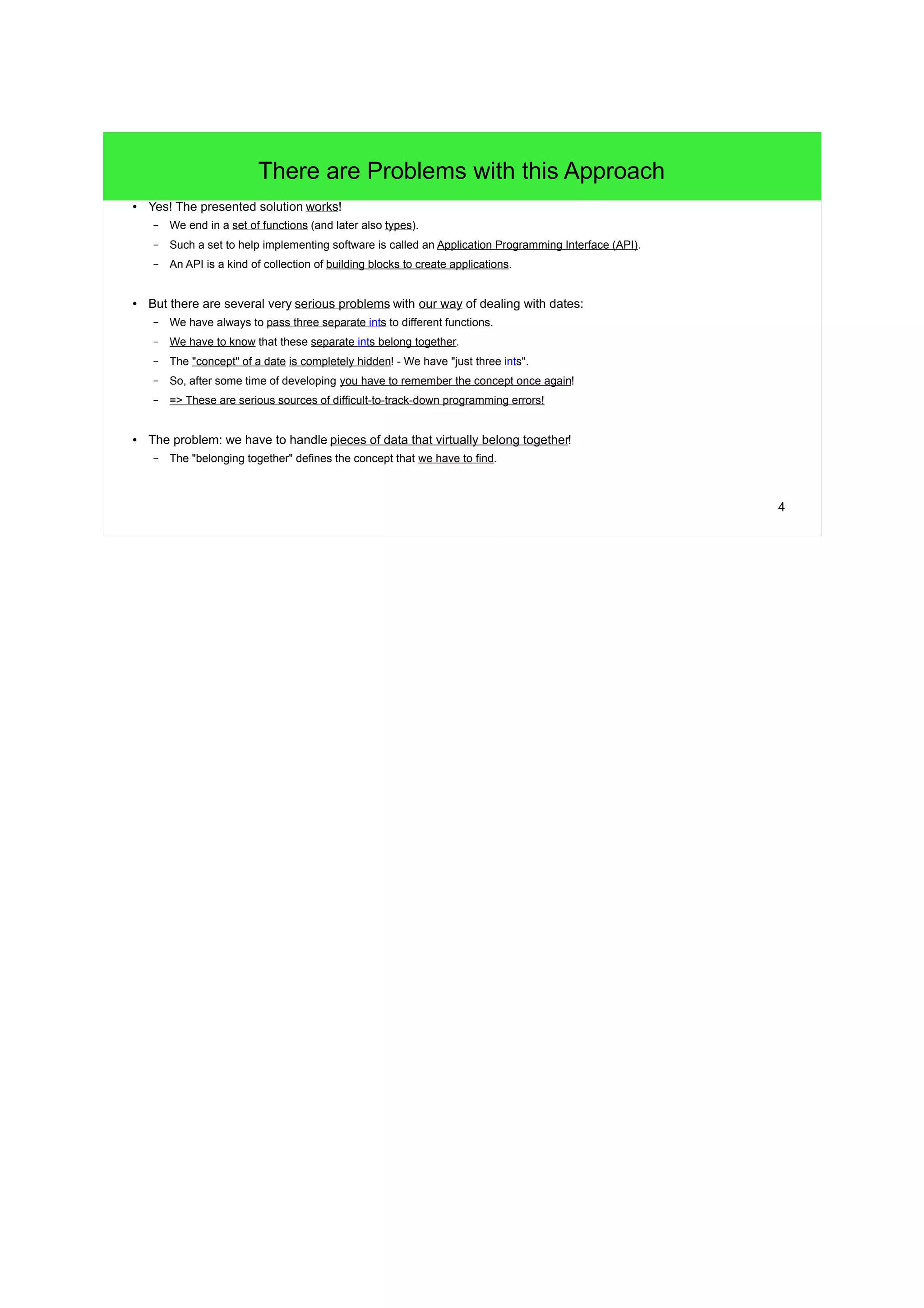 3 
Separated Data that is not independent 
● Let's assume following two functions dealing with operations on a date: 
– (The parameters: d for day, m for month and y for year.) 
void PrintDate(int d, int m, int y) { 
std::cout<<d<<"."<<m<<"."<<y<<std::endl; 
} 
void AddDay(int* d, int* m, int* y) { 
/* pass */ 
} 
● We can then use them like this: 
// Three independent ints representing a single date: 
int day = 17; 
int month = 10; 
int year = 2012; 
PrintDate(day, month, year); 
// >17.10.2012 
// Add a day to the date. It's required to pass all the ints by pointer, 
// because an added day could carry over to the next month or year. 
AddDay(&day, &month, &year); 
PrintDate(day, month, year); // The day-"part" has been modified. 
// >18.10.2012 
 