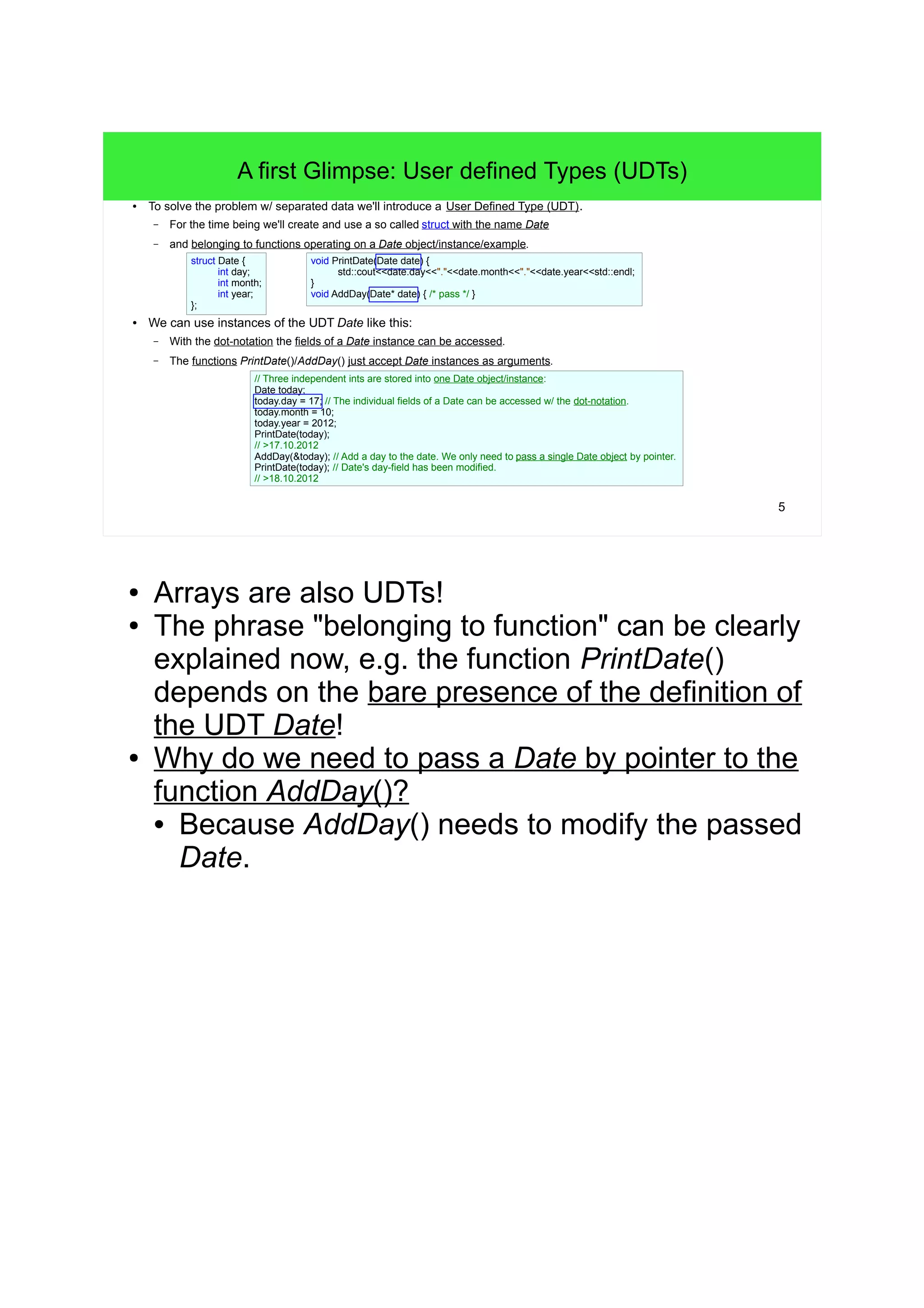 4 
There are Problems with this Approach 
● Yes! The presented solution works! 
– We end in a set of functions (and later also types). 
– Such a set to help implementing software is called an Application Programming Interface (API). 
– An API is a kind of collection of building blocks to create applications. 
● But there are several very serious problems with our way of dealing with dates: 
– We have always to pass three separate ints to different functions. 
– We have to know that these separate ints belong together. 
– The "concept" of a date is completely hidden! - We have "just three ints". 
– So, after some time of developing you have to remember the concept once again! 
– => These are serious sources of difficult-to-track-down programming errors! 
● The problem: we have to handle pieces of data that virtually belong together! 
– The "belonging together" defines the concept that we have to find. 
 