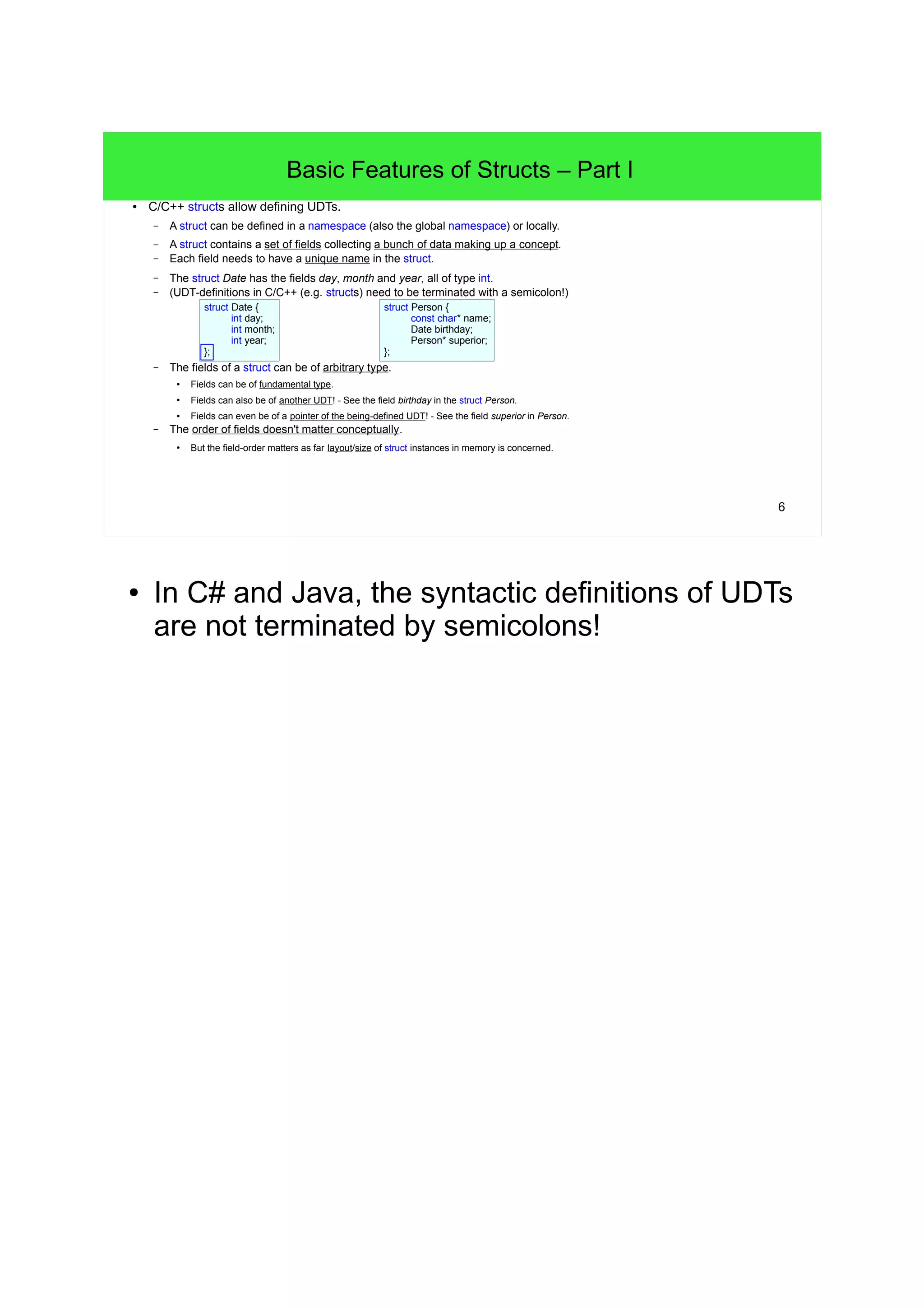 5 
A first Glimpse: User defined Types (UDTs) 
● To solve the problem w/ separated data we'll introduce a User Defined Type (UDT). 
– For the time being we'll create and use a so called struct with the name Date 
– and belonging to functions operating on a Date object/instance/example. 
void PrintDate(Date date) { 
std::cout<<date.day<<"."<<date.month<<"."<<date.year<<std::endl; 
} 
void AddDay(Date* date) { /* pass */ } 
struct Date { 
int day; 
int month; 
int year; 
}; 
● We can use instances of the UDT Date like this: 
– With the dot-notation the fields of a Date instance can be accessed. 
– The functions PrintDate()/AddDay() just accept Date instances as arguments. 
// Three independent ints are stored into one Date object/instance: 
Date today; 
today.day = 17; // The individual fields of a Date can be accessed w/ the dot-notation. 
today.month = 10; 
today.year = 2012; 
PrintDate(today); 
// >17.10.2012 
AddDay(&today); // Add a day to the date. We only need to pass a single Date object by pointer. 
PrintDate(today); // Date's day-field has been modified. 
// >18.10.2012 
● Arrays are also UDTs! 
● The phrase "belonging to function" can be clearly 
explained now, e.g. the function PrintDate() 
depends on the bare presence of the definition of 
the UDT Date! 
● Why do we need to pass a Date by pointer to the 
function AddDay()? 
• Because AddDay() needs to modify the passed 
Date. 
 