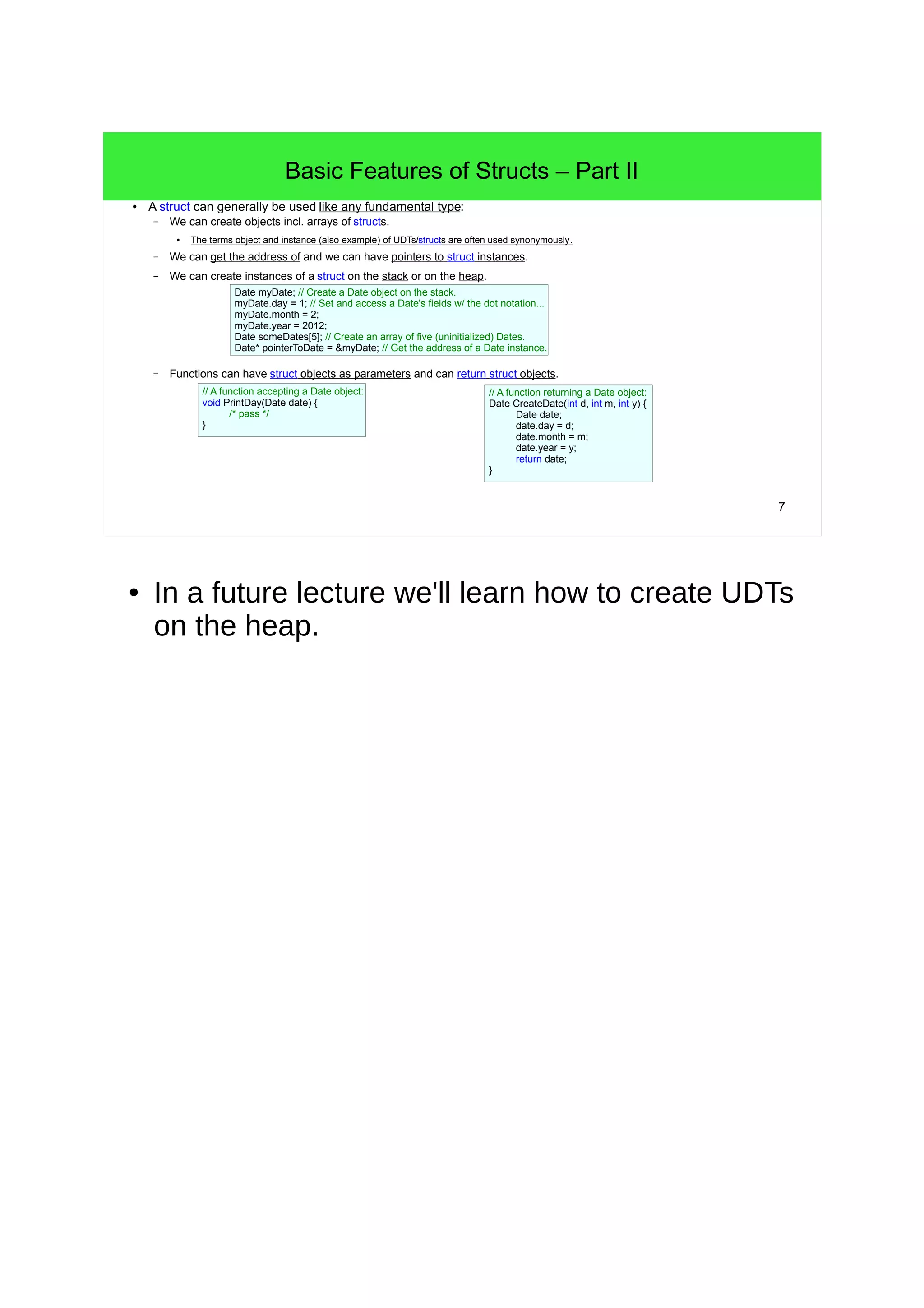 6 
Basic Features of Structs – Part I 
● C/C++ structs allow defining UDTs. 
– A struct can be defined in a namespace (also the global namespace) or locally. 
– A struct contains a set of fields collecting a bunch of data making up a concept. 
– Each field needs to have a unique name in the struct. 
– The struct Date has the fields day, month and year, all of type int. 
– (UDT-definitions in C/C++ (e.g. structs) need to be terminated with a semicolon!) 
struct Date { 
int day; 
int month; 
int year; 
}; 
struct Person { 
}; 
– The fields of a struct can be of arbitrary type. 
● Fields can be of fundamental type. 
const char* name; 
Date birthday; 
Person* superior; 
● Fields can also be of another UDT! - See the field birthday in the struct Person. 
● Fields can even be of a pointer of the being-defined UDT! - See the field superior in Person. 
– The order of fields doesn't matter conceptually. 
● But the field-order matters as far layout/size of struct instances in memory is concerned. 
● In C# and Java, the syntactic definitions of UDTs 
are not terminated by semicolons! 
 