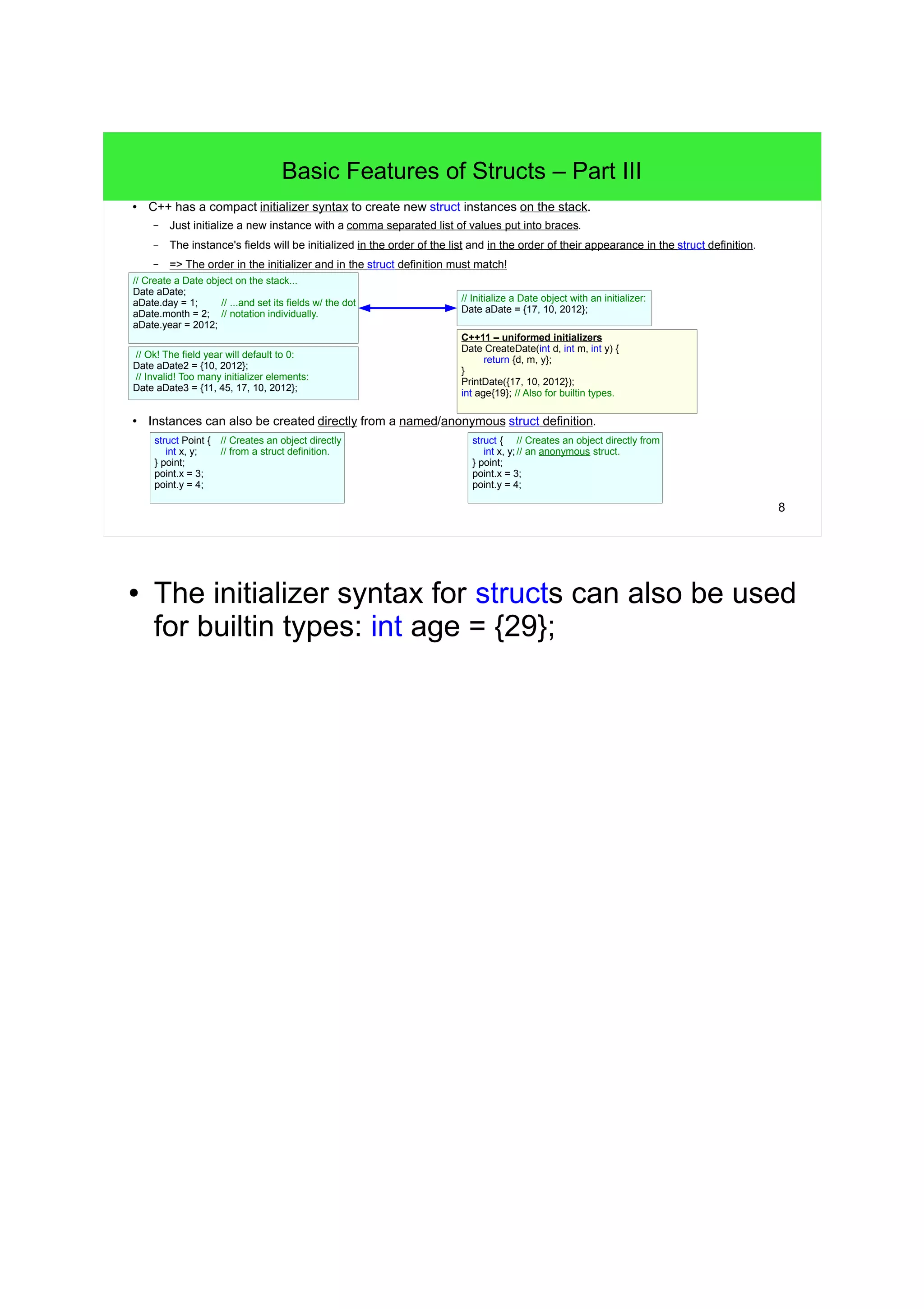 7 
Basic Features of Structs – Part II 
● A struct can generally be used like any fundamental type: 
– We can create objects incl. arrays of structs. 
● The terms object and instance (also example) of UDTs/structs are often used synonymously. 
– We can get the address of and we can have pointers to struct instances. 
– We can create instances of a struct on the stack or on the heap. 
Date myDate; // Create a Date object on the stack. 
myDate.day = 1; // Set and access a Date's fields w/ the dot notation... 
myDate.month = 2; 
myDate.year = 2012; 
Date someDates[5]; // Create an array of five (uninitialized) Dates. 
Date* pointerToDate = &myDate; // Get the address of a Date instance. 
– Functions can have struct objects as parameters and can return struct objects. 
// A function returning a Date object: 
Date CreateDate(int d, int m, int y) { 
Date date; 
date.day = d; 
date.month = m; 
date.year = y; 
return date; 
} 
// A function accepting a Date object: 
void PrintDay(Date date) { 
/* pass */ 
} 
● In a future lecture we'll learn how to create UDTs 
on the heap. 
 