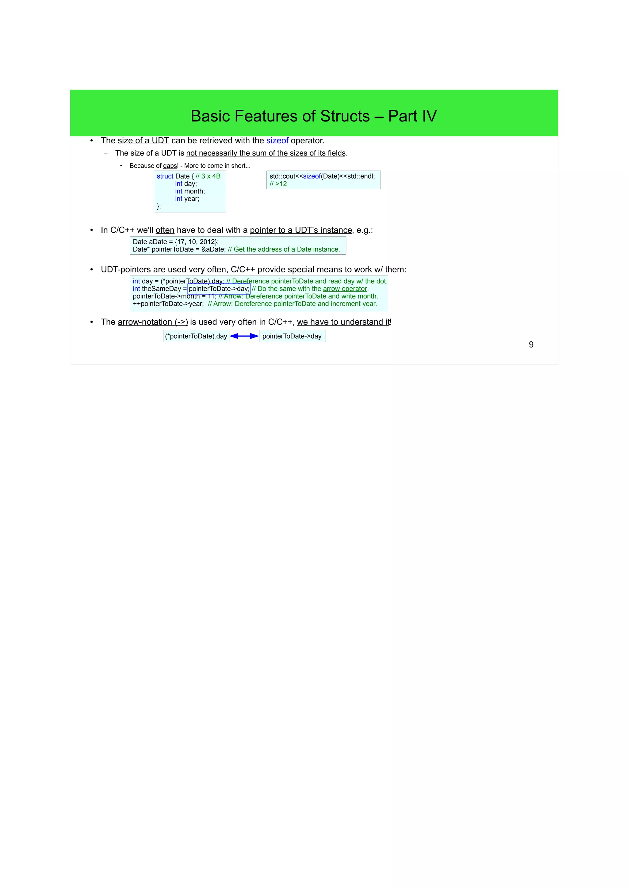 8 
Basic Features of Structs – Part III 
● C++ has a compact initializer syntax to create new struct instances on the stack. 
– Just initialize a new instance with a comma separated list of values put into braces. 
– The instance's fields will be initialized in the order of the list and in the order of their appearance in the struct definition. 
– => The order in the initializer and in the struct definition must match! 
// Initialize a Date object with an initializer: 
Date aDate = {17, 10, 2012}; 
C++11 – uniformed initializers 
Date CreateDate(int d, int m, int y) { 
return {d, m, y}; 
} 
PrintDate({17, 10, 2012}); 
int age{19}; // Also for builtin types. 
// Create a Date object on the stack... 
Date aDate; 
aDate.day = 1; // ...and set its fields w/ the dot 
aDate.month = 2; // notation individually. 
aDate.year = 2012; 
// Ok! The field year will default to 0: 
Date aDate2 = {10, 2012}; 
// Invalid! Too many initializer elements: 
Date aDate3 = {11, 45, 17, 10, 2012}; 
● Instances can also be created directly from a named/anonymous struct definition. 
struct { // Creates an object directly from 
int x, y; // an anonymous struct. 
} point; 
point.x = 3; 
point.y = 4; 
struct Point { // Creates an object directly 
int x, y; // from a struct definition. 
} point; 
point.x = 3; 
point.y = 4; 
● The initializer syntax for structs can also be used 
for builtin types: int age = {29}; 
 