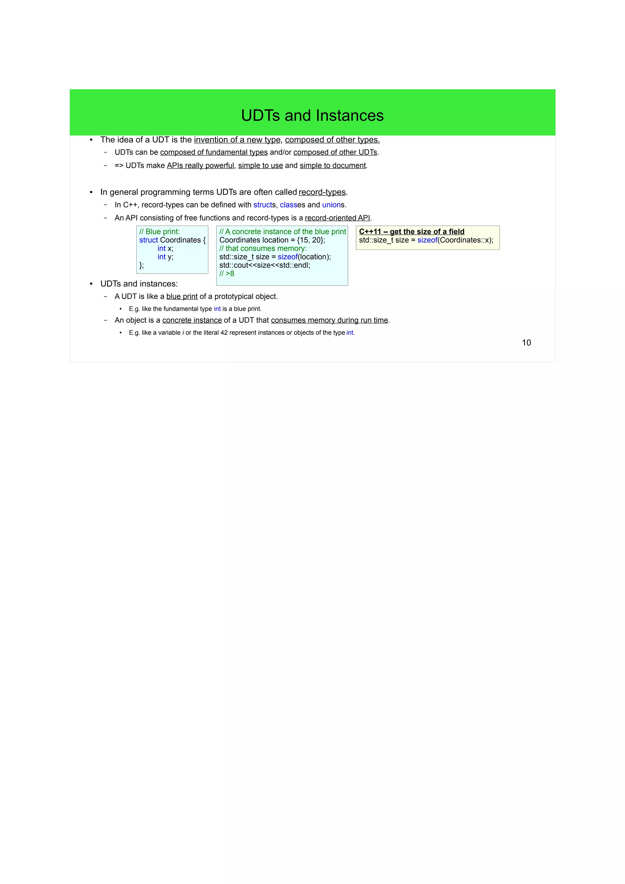9 
Basic Features of Structs – Part IV 
● The size of a UDT can be retrieved with the sizeof operator. 
– The size of a UDT is not necessarily the sum of the sizes of its fields. 
● Because of gaps! - More to come in short... 
struct Date { // 3 x 4B 
int day; 
int month; 
int year; 
}; 
std::cout<<sizeof(Date)<<std::endl; 
// >12 
● In C/C++ we'll often have to deal with a pointer to a UDT's instance, e.g.: 
Date aDate = {17, 10, 2012}; 
Date* pointerToDate = &aDate; // Get the address of a Date instance. 
● UDT-pointers are used very often, C/C++ provide special means to work w/ them: 
int day = (*pointerToDate).day; // Dereference pointerToDate and read day w/ the dot. 
int theSameDay = pointerToDate->day; // Do the same with the arrow operator. 
pointerToDate->month = 11; // Arrow: Dereference pointerToDate and write month. 
++pointerToDate->year; // Arrow: Dereference pointerToDate and increment year. 
● The arrow-notation (->) is used very often in C/C++, we have to understand it! 
(*pointerToDate).day pointerToDate->day 
 