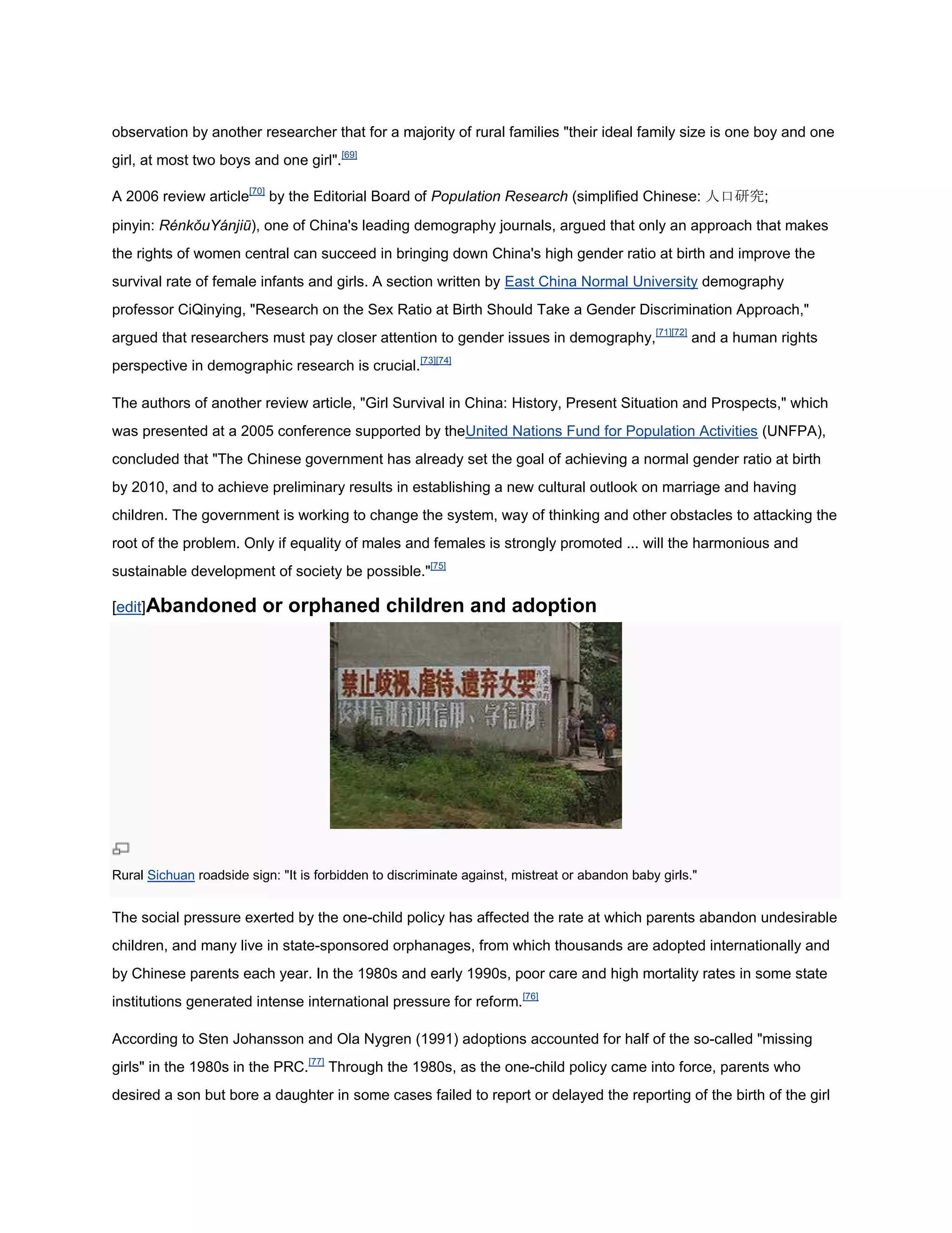 observation by another researcher that for a majority of rural families "their ideal family size is one boy and one
girl, at most two boys and one girl".[69]

A 2006 review article[70] by the Editorial Board of Population Research (simplified Chinese: 人口研究;
pinyin: RénkǒuYánjiū), one of China's leading demography journals, argued that only an approach that makes
the rights of women central can succeed in bringing down China's high gender ratio at birth and improve the
survival rate of female infants and girls. A section written by East China Normal University demography
professor CiQinying, "Research on the Sex Ratio at Birth Should Take a Gender Discrimination Approach,"
argued that researchers must pay closer attention to gender issues in demography,[71][72] and a human rights
perspective in demographic research is crucial.[73][74]

The authors of another review article, "Girl Survival in China: History, Present Situation and Prospects," which
was presented at a 2005 conference supported by theUnited Nations Fund for Population Activities (UNFPA),
concluded that "The Chinese government has already set the goal of achieving a normal gender ratio at birth
by 2010, and to achieve preliminary results in establishing a new cultural outlook on marriage and having
children. The government is working to change the system, way of thinking and other obstacles to attacking the
root of the problem. Only if equality of males and females is strongly promoted ... will the harmonious and
sustainable development of society be possible."[75]

[edit]Abandoned           or orphaned children and adoption




Rural Sichuan roadside sign: "It is forbidden to discriminate against, mistreat or abandon baby girls."


The social pressure exerted by the one-child policy has affected the rate at which parents abandon undesirable
children, and many live in state-sponsored orphanages, from which thousands are adopted internationally and
by Chinese parents each year. In the 1980s and early 1990s, poor care and high mortality rates in some state
institutions generated intense international pressure for reform.[76]

According to Sten Johansson and Ola Nygren (1991) adoptions accounted for half of the so-called "missing
girls" in the 1980s in the PRC.[77] Through the 1980s, as the one-child policy came into force, parents who
desired a son but bore a daughter in some cases failed to report or delayed the reporting of the birth of the girl
 