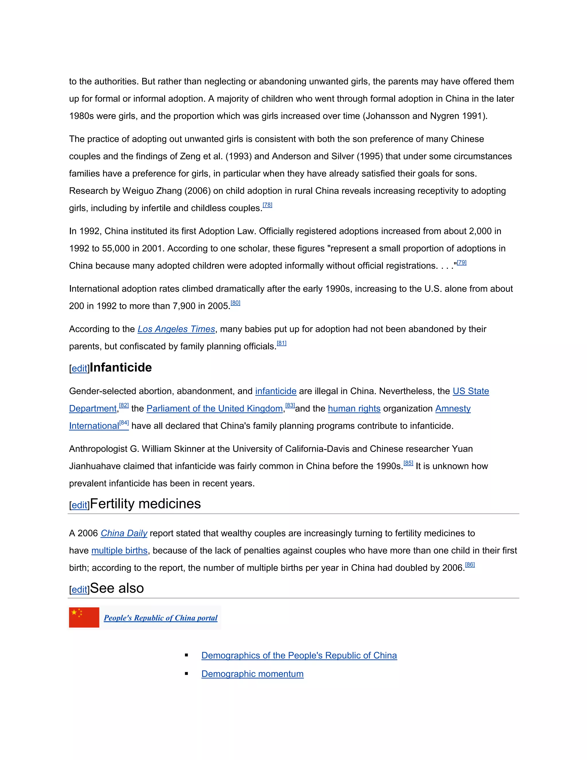 to the authorities. But rather than neglecting or abandoning unwanted girls, the parents may have offered them
up for formal or informal adoption. A majority of children who went through formal adoption in China in the later
1980s were girls, and the proportion which was girls increased over time (Johansson and Nygren 1991).

The practice of adopting out unwanted girls is consistent with both the son preference of many Chinese
couples and the findings of Zeng et al. (1993) and Anderson and Silver (1995) that under some circumstances
families have a preference for girls, in particular when they have already satisfied their goals for sons.
Research by Weiguo Zhang (2006) on child adoption in rural China reveals increasing receptivity to adopting
girls, including by infertile and childless couples.[78]

In 1992, China instituted its first Adoption Law. Officially registered adoptions increased from about 2,000 in
1992 to 55,000 in 2001. According to one scholar, these figures "represent a small proportion of adoptions in
China because many adopted children were adopted informally without official registrations. . . ."[79]

International adoption rates climbed dramatically after the early 1990s, increasing to the U.S. alone from about
200 in 1992 to more than 7,900 in 2005.[80]

According to the Los Angeles Times, many babies put up for adoption had not been abandoned by their
parents, but confiscated by family planning officials.[81]

[edit]Infanticide

Gender-selected abortion, abandonment, and infanticide are illegal in China. Nevertheless, the US State
Department,[82] the Parliament of the United Kingdom,[83]and the human rights organization Amnesty
International[84] have all declared that China's family planning programs contribute to infanticide.

Anthropologist G. William Skinner at the University of California-Davis and Chinese researcher Yuan
Jianhuahave claimed that infanticide was fairly common in China before the 1990s.[85] It is unknown how
prevalent infanticide has been in recent years.

[edit]Fertility    medicines

A 2006 China Daily report stated that wealthy couples are increasingly turning to fertility medicines to
have multiple births, because of the lack of penalties against couples who have more than one child in their first
birth; according to the report, the number of multiple births per year in China had doubled by 2006.[86]

[edit]See    also
         People's Republic of China portal



                                    Demographics of the People's Republic of China

                                    Demographic momentum
 