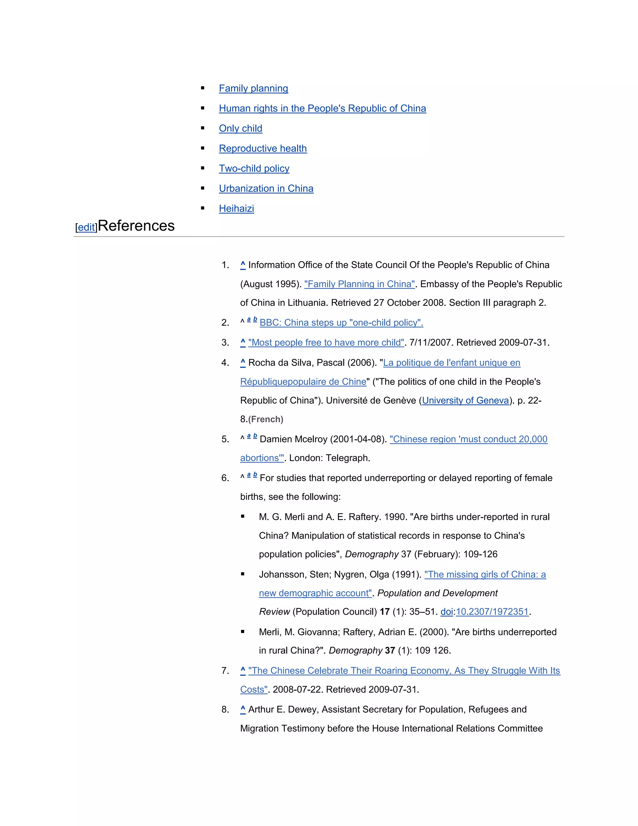    Family planning

                      Human rights in the People's Republic of China

                      Only child

                      Reproductive health

                      Two-child policy

                      Urbanization in China

                      Heihaizi
[edit]References


                       1.   ^ Information Office of the State Council Of the People's Republic of China

                            (August 1995). "Family Planning in China". Embassy of the People's Republic
                            of China in Lithuania. Retrieved 27 October 2008. Section III paragraph 2.
                                a b
                       2.   ^         BBC: China steps up "one-child policy".

                       3.   ^ "Most people free to have more child". 7/11/2007. Retrieved 2009-07-31.

                       4.   ^ Rocha da Silva, Pascal (2006). "La politique de l'enfant unique en

                            Républiquepopulaire de Chine" ("The politics of one child in the People's

                            Republic of China"). Université de Genève (University of Geneva). p. 22-
                            8.(French)
                                a b
                       5.   ^         Damien Mcelroy (2001-04-08). "Chinese region 'must conduct 20,000

                            abortions'". London: Telegraph.
                                a b
                       6.   ^         For studies that reported underreporting or delayed reporting of female

                            births, see the following:

                                     M. G. Merli and A. E. Raftery. 1990. "Are births under-reported in rural
                                      China? Manipulation of statistical records in response to China's
                                      population policies", Demography 37 (February): 109-126

                                     Johansson, Sten; Nygren, Olga (1991). "The missing girls of China: a
                                      new demographic account". Population and Development
                                      Review (Population Council) 17 (1): 35–51. doi:10.2307/1972351.

                                     Merli, M. Giovanna; Raftery, Adrian E. (2000). "Are births underreported
                                      in rural China?". Demography 37 (1): 109 126.

                       7.   ^ "The Chinese Celebrate Their Roaring Economy, As They Struggle With Its

                            Costs". 2008-07-22. Retrieved 2009-07-31.

                       8.   ^ Arthur E. Dewey, Assistant Secretary for Population, Refugees and

                            Migration Testimony before the House International Relations Committee
 