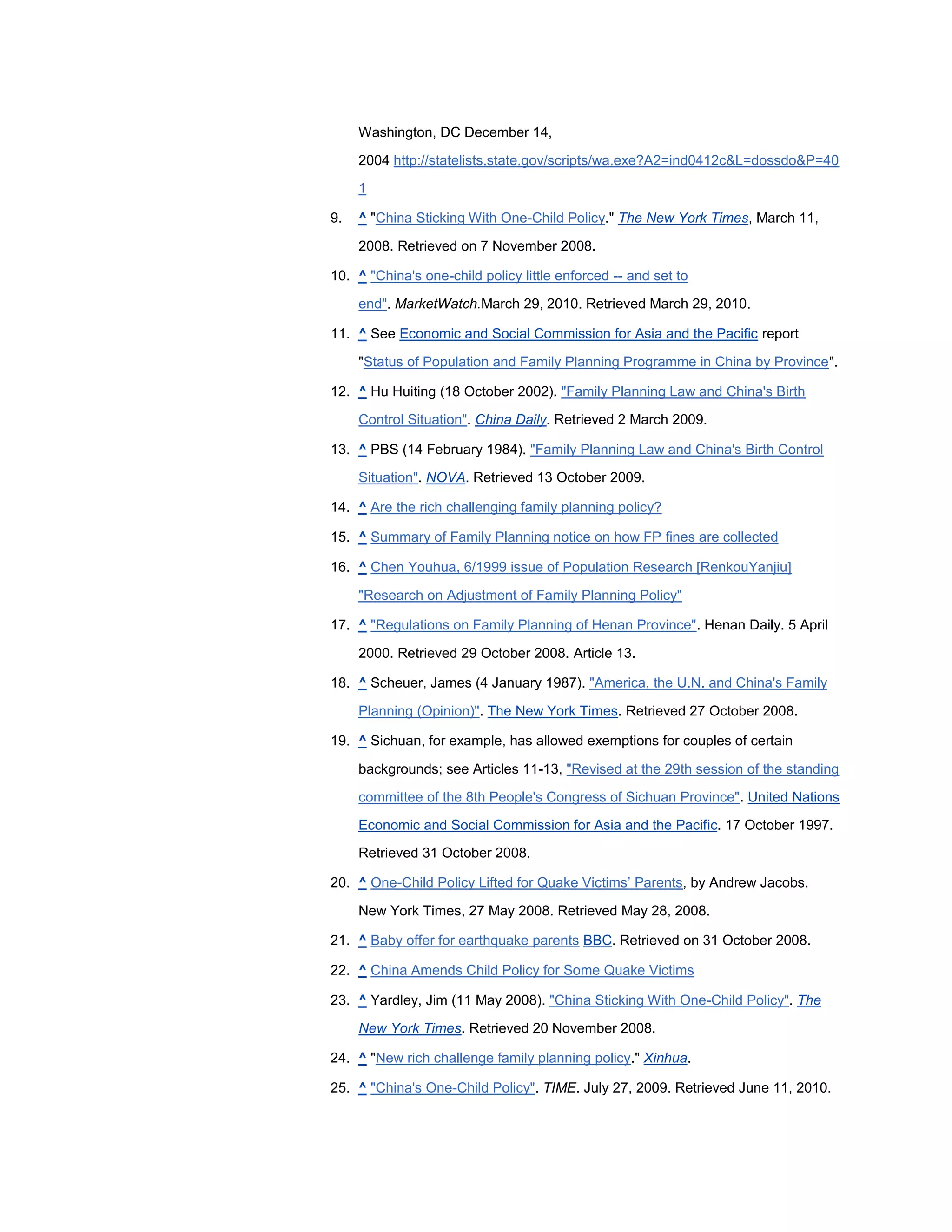 Washington, DC December 14,

     2004 http://statelists.state.gov/scripts/wa.exe?A2=ind0412c&L=dossdo&P=40
     1

9.   ^ "China Sticking With One-Child Policy." The New York Times, March 11,

     2008. Retrieved on 7 November 2008.

10. ^ "China's one-child policy little enforced -- and set to

     end". MarketWatch.March 29, 2010. Retrieved March 29, 2010.

11. ^ See Economic and Social Commission for Asia and the Pacific report

     "Status of Population and Family Planning Programme in China by Province".

12. ^ Hu Huiting (18 October 2002). "Family Planning Law and China's Birth

     Control Situation". China Daily. Retrieved 2 March 2009.

13. ^ PBS (14 February 1984). "Family Planning Law and China's Birth Control

     Situation". NOVA. Retrieved 13 October 2009.

14. ^ Are the rich challenging family planning policy?

15. ^ Summary of Family Planning notice on how FP fines are collected

16. ^ Chen Youhua, 6/1999 issue of Population Research [RenkouYanjiu]

     "Research on Adjustment of Family Planning Policy"

17. ^ "Regulations on Family Planning of Henan Province". Henan Daily. 5 April

     2000. Retrieved 29 October 2008. Article 13.

18. ^ Scheuer, James (4 January 1987). "America, the U.N. and China's Family

     Planning (Opinion)". The New York Times. Retrieved 27 October 2008.

19. ^ Sichuan, for example, has allowed exemptions for couples of certain

     backgrounds; see Articles 11-13, "Revised at the 29th session of the standing
     committee of the 8th People's Congress of Sichuan Province". United Nations

     Economic and Social Commission for Asia and the Pacific. 17 October 1997.
     Retrieved 31 October 2008.

20. ^ One-Child Policy Lifted for Quake Victims‘ Parents, by Andrew Jacobs.

     New York Times, 27 May 2008. Retrieved May 28, 2008.

21. ^ Baby offer for earthquake parents BBC. Retrieved on 31 October 2008.

22. ^ China Amends Child Policy for Some Quake Victims

23. ^ Yardley, Jim (11 May 2008). "China Sticking With One-Child Policy". The

     New York Times. Retrieved 20 November 2008.

24. ^ "New rich challenge family planning policy." Xinhua.

25. ^ "China's One-Child Policy". TIME. July 27, 2009. Retrieved June 11, 2010.
 