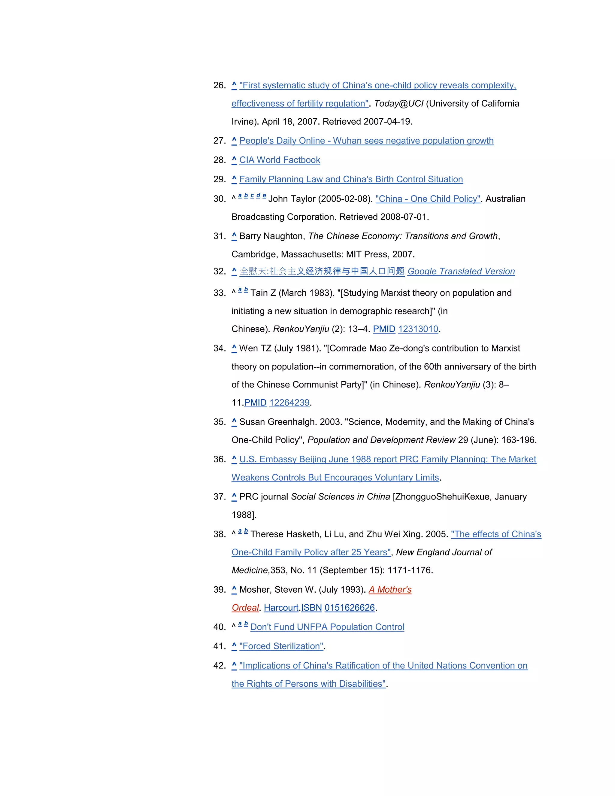 26. ^ "First systematic study of China‘s one-child policy reveals complexity,

    effectiveness of fertility regulation". Today@UCI (University of California

    Irvine). April 18, 2007. Retrieved 2007-04-19.

27. ^ People's Daily Online - Wuhan sees negative population growth

28. ^ CIA World Factbook

29. ^ Family Planning Law and China's Birth Control Situation
        a b c d e
30. ^               John Taylor (2005-02-08). "China - One Child Policy". Australian

    Broadcasting Corporation. Retrieved 2008-07-01.

31. ^ Barry Naughton, The Chinese Economy: Transitions and Growth,

    Cambridge, Massachusetts: MIT Press, 2007.
32. ^ 全慰天:社会主义经济规律与中国人口问题 Google Translated Version
        a b
33. ^         Tain Z (March 1983). "[Studying Marxist theory on population and

    initiating a new situation in demographic research]" (in
    Chinese). RenkouYanjiu (2): 13–4. PMID 12313010.

34. ^ Wen TZ (July 1981). "[Comrade Mao Ze-dong's contribution to Marxist

    theory on population--in commemoration, of the 60th anniversary of the birth
    of the Chinese Communist Party]" (in Chinese). RenkouYanjiu (3): 8–

    11.PMID 12264239.

35. ^ Susan Greenhalgh. 2003. "Science, Modernity, and the Making of China's

    One-Child Policy", Population and Development Review 29 (June): 163-196.

36. ^ U.S. Embassy Beijing June 1988 report PRC Family Planning: The Market

    Weakens Controls But Encourages Voluntary Limits.

37. ^ PRC journal Social Sciences in China [ZhongguoShehuiKexue, January

    1988].
        a b
38. ^         Therese Hasketh, Li Lu, and Zhu Wei Xing. 2005. "The effects of China's

    One-Child Family Policy after 25 Years", New England Journal of
    Medicine,353, No. 11 (September 15): 1171-1176.

39. ^ Mosher, Steven W. (July 1993). A Mother's

    Ordeal. Harcourt.ISBN 0151626626.
        a b
40. ^         Don't Fund UNFPA Population Control

41. ^ "Forced Sterilization".

42. ^ "Implications of China's Ratification of the United Nations Convention on

    the Rights of Persons with Disabilities".
 