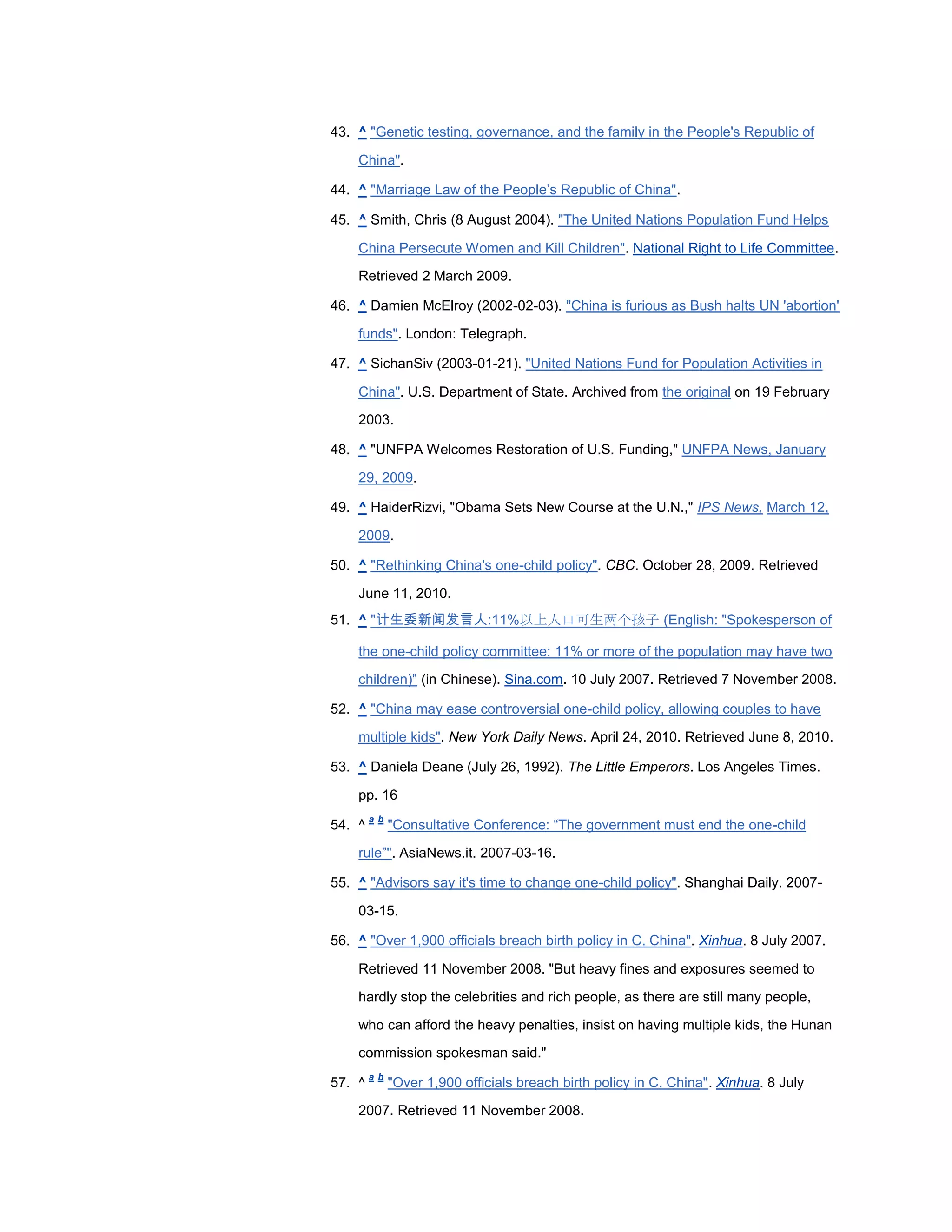 43. ^ "Genetic testing, governance, and the family in the People's Republic of

    China".

44. ^ "Marriage Law of the People‘s Republic of China".

45. ^ Smith, Chris (8 August 2004). "The United Nations Population Fund Helps

    China Persecute Women and Kill Children". National Right to Life Committee.
    Retrieved 2 March 2009.

46. ^ Damien McElroy (2002-02-03). "China is furious as Bush halts UN 'abortion'

    funds". London: Telegraph.

47. ^ SichanSiv (2003-01-21). "United Nations Fund for Population Activities in

    China". U.S. Department of State. Archived from the original on 19 February
    2003.

48. ^ "UNFPA Welcomes Restoration of U.S. Funding," UNFPA News, January

    29, 2009.

49. ^ HaiderRizvi, "Obama Sets New Course at the U.N.," IPS News, March 12,

    2009.

50. ^ "Rethinking China's one-child policy". CBC. October 28, 2009. Retrieved

    June 11, 2010.
51. ^ "计生委新闻发言人:11%以上人口可生两个孩子 (English: "Spokesperson of

    the one-child policy committee: 11% or more of the population may have two
    children)" (in Chinese). Sina.com. 10 July 2007. Retrieved 7 November 2008.

52. ^ "China may ease controversial one-child policy, allowing couples to have

    multiple kids". New York Daily News. April 24, 2010. Retrieved June 8, 2010.

53. ^ Daniela Deane (July 26, 1992). The Little Emperors. Los Angeles Times.

    pp. 16
        a b
54. ^         "Consultative Conference: ―The government must end the one-child

    rule‖". AsiaNews.it. 2007-03-16.

55. ^ "Advisors say it's time to change one-child policy". Shanghai Daily. 2007-

    03-15.

56. ^ "Over 1,900 officials breach birth policy in C. China". Xinhua. 8 July 2007.

    Retrieved 11 November 2008. "But heavy fines and exposures seemed to

    hardly stop the celebrities and rich people, as there are still many people,

    who can afford the heavy penalties, insist on having multiple kids, the Hunan
    commission spokesman said."
        a b
57. ^         "Over 1,900 officials breach birth policy in C. China". Xinhua. 8 July

    2007. Retrieved 11 November 2008.
 