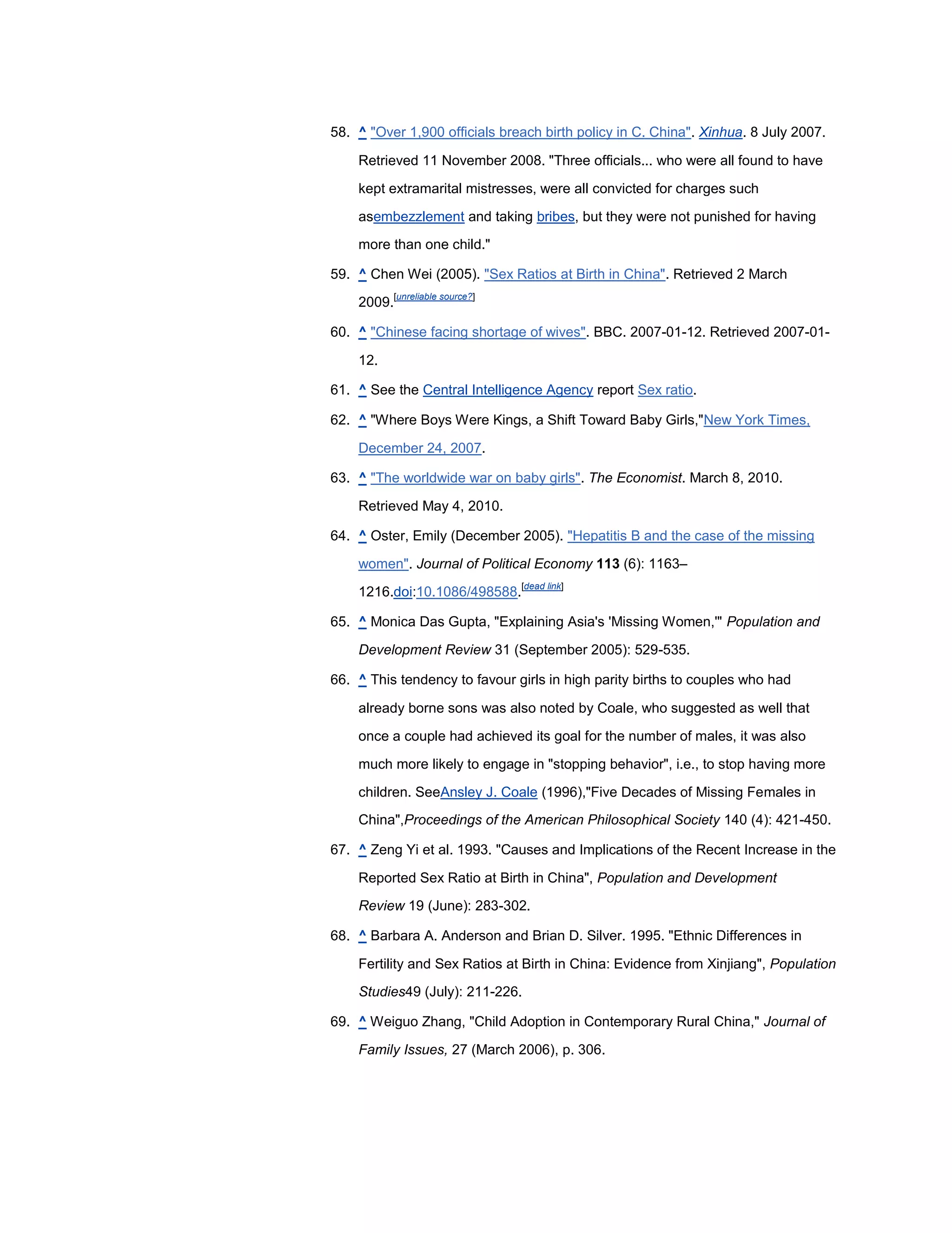 58. ^ "Over 1,900 officials breach birth policy in C. China". Xinhua. 8 July 2007.

    Retrieved 11 November 2008. "Three officials... who were all found to have

    kept extramarital mistresses, were all convicted for charges such

    asembezzlement and taking bribes, but they were not punished for having
    more than one child."

59. ^ Chen Wei (2005). "Sex Ratios at Birth in China". Retrieved 2 March
            [unreliable source?]
    2009.

60. ^ "Chinese facing shortage of wives". BBC. 2007-01-12. Retrieved 2007-01-

    12.

61. ^ See the Central Intelligence Agency report Sex ratio.

62. ^ "Where Boys Were Kings, a Shift Toward Baby Girls,"New York Times,

    December 24, 2007.

63. ^ "The worldwide war on baby girls". The Economist. March 8, 2010.

    Retrieved May 4, 2010.

64. ^ Oster, Emily (December 2005). "Hepatitis B and the case of the missing

    women". Journal of Political Economy 113 (6): 1163–
                                   [dead link]
    1216.doi:10.1086/498588.

65. ^ Monica Das Gupta, "Explaining Asia's 'Missing Women,'" Population and

    Development Review 31 (September 2005): 529-535.

66. ^ This tendency to favour girls in high parity births to couples who had

    already borne sons was also noted by Coale, who suggested as well that

    once a couple had achieved its goal for the number of males, it was also

    much more likely to engage in "stopping behavior", i.e., to stop having more

    children. SeeAnsley J. Coale (1996),"Five Decades of Missing Females in
    China",Proceedings of the American Philosophical Society 140 (4): 421-450.

67. ^ Zeng Yi et al. 1993. "Causes and Implications of the Recent Increase in the

    Reported Sex Ratio at Birth in China", Population and Development
    Review 19 (June): 283-302.

68. ^ Barbara A. Anderson and Brian D. Silver. 1995. "Ethnic Differences in

    Fertility and Sex Ratios at Birth in China: Evidence from Xinjiang", Population
    Studies49 (July): 211-226.

69. ^ Weiguo Zhang, "Child Adoption in Contemporary Rural China," Journal of

    Family Issues, 27 (March 2006), p. 306.
 