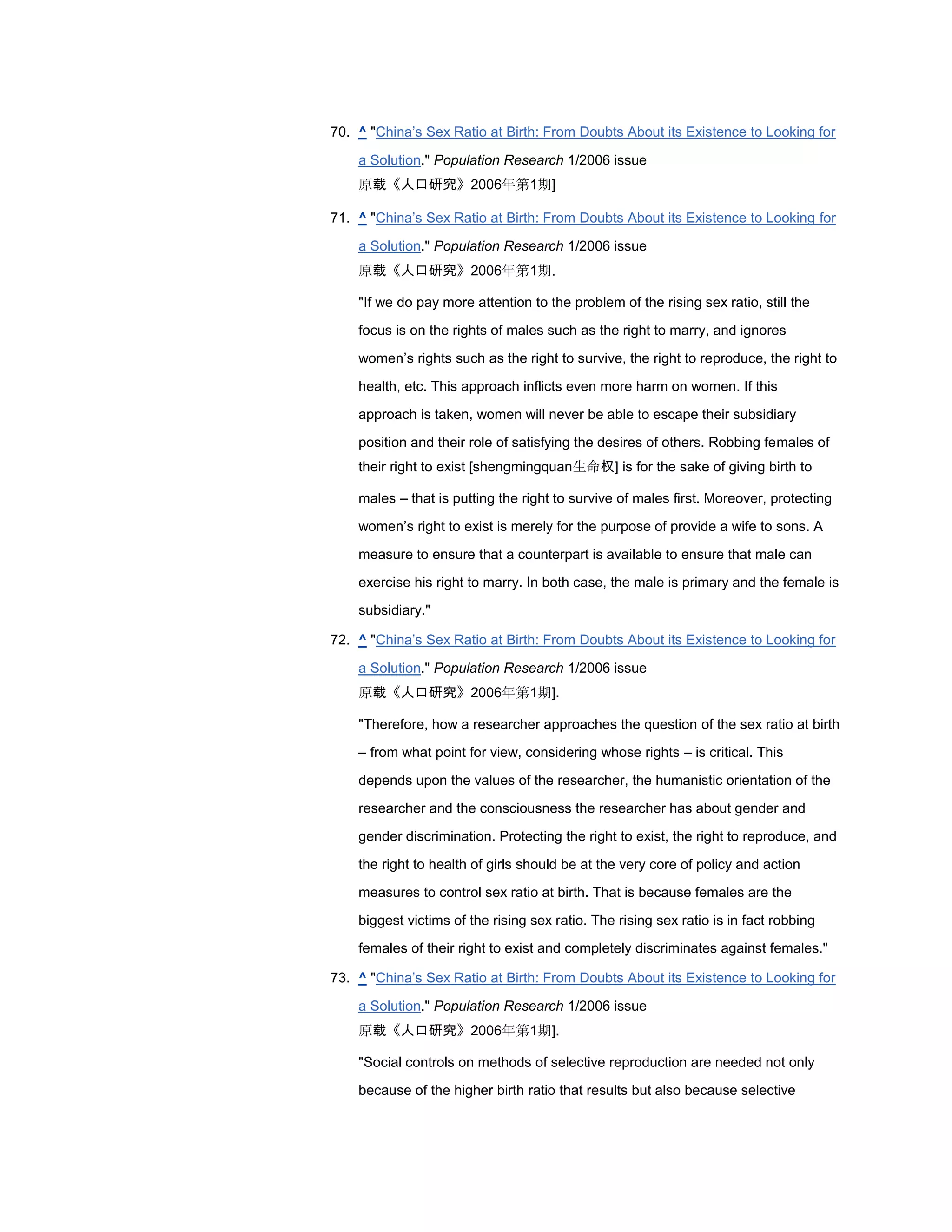 70. ^ "China‘s Sex Ratio at Birth: From Doubts About its Existence to Looking for

    a Solution." Population Research 1/2006 issue
    原载《人口研究》2006年第1期]

71. ^ "China‘s Sex Ratio at Birth: From Doubts About its Existence to Looking for

    a Solution." Population Research 1/2006 issue
    原载《人口研究》2006年第1期.

    "If we do pay more attention to the problem of the rising sex ratio, still the

    focus is on the rights of males such as the right to marry, and ignores

    women‘s rights such as the right to survive, the right to reproduce, the right to

    health, etc. This approach inflicts even more harm on women. If this

    approach is taken, women will never be able to escape their subsidiary

    position and their role of satisfying the desires of others. Robbing females of
    their right to exist [shengmingquan生命权] is for the sake of giving birth to

    males – that is putting the right to survive of males first. Moreover, protecting

    women‘s right to exist is merely for the purpose of provide a wife to sons. A

    measure to ensure that a counterpart is available to ensure that male can

    exercise his right to marry. In both case, the male is primary and the female is
    subsidiary."

72. ^ "China‘s Sex Ratio at Birth: From Doubts About its Existence to Looking for

    a Solution." Population Research 1/2006 issue
    原载《人口研究》2006年第1期].

    "Therefore, how a researcher approaches the question of the sex ratio at birth

    – from what point for view, considering whose rights – is critical. This

    depends upon the values of the researcher, the humanistic orientation of the
    researcher and the consciousness the researcher has about gender and

    gender discrimination. Protecting the right to exist, the right to reproduce, and

    the right to health of girls should be at the very core of policy and action

    measures to control sex ratio at birth. That is because females are the

    biggest victims of the rising sex ratio. The rising sex ratio is in fact robbing
    females of their right to exist and completely discriminates against females."

73. ^ "China‘s Sex Ratio at Birth: From Doubts About its Existence to Looking for

    a Solution." Population Research 1/2006 issue
    原载《人口研究》2006年第1期].

    "Social controls on methods of selective reproduction are needed not only
    because of the higher birth ratio that results but also because selective
 