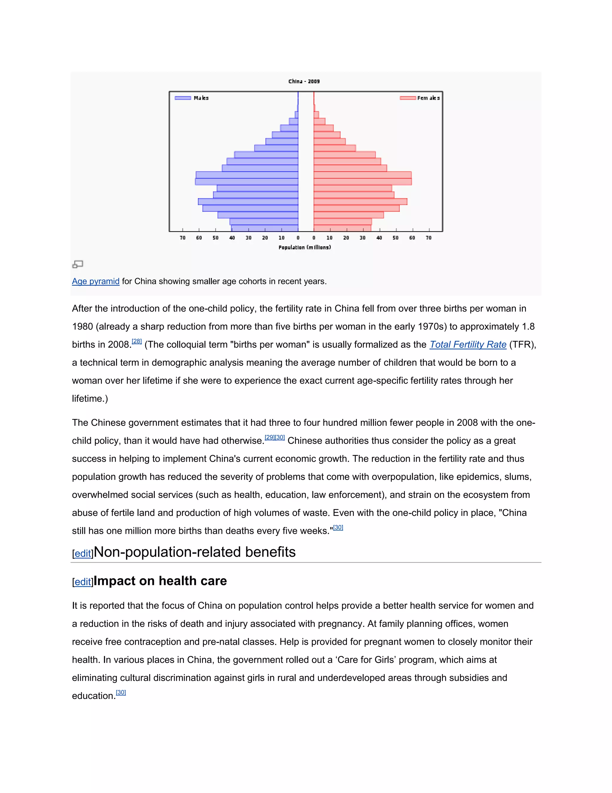 Age pyramid for China showing smaller age cohorts in recent years.


After the introduction of the one-child policy, the fertility rate in China fell from over three births per woman in
1980 (already a sharp reduction from more than five births per woman in the early 1970s) to approximately 1.8
births in 2008.[28] (The colloquial term "births per woman" is usually formalized as the Total Fertility Rate (TFR),
a technical term in demographic analysis meaning the average number of children that would be born to a
woman over her lifetime if she were to experience the exact current age-specific fertility rates through her
lifetime.)

The Chinese government estimates that it had three to four hundred million fewer people in 2008 with the one-
child policy, than it would have had otherwise.[29][30] Chinese authorities thus consider the policy as a great
success in helping to implement China's current economic growth. The reduction in the fertility rate and thus
population growth has reduced the severity of problems that come with overpopulation, like epidemics, slums,
overwhelmed social services (such as health, education, law enforcement), and strain on the ecosystem from
abuse of fertile land and production of high volumes of waste. Even with the one-child policy in place, "China
still has one million more births than deaths every five weeks."[30]

[edit]Non-population-related                benefits
[edit]Impact     on health care
It is reported that the focus of China on population control helps provide a better health service for women and
a reduction in the risks of death and injury associated with pregnancy. At family planning offices, women
receive free contraception and pre-natal classes. Help is provided for pregnant women to closely monitor their
health. In various places in China, the government rolled out a ‗Care for Girls‘ program, which aims at
eliminating cultural discrimination against girls in rural and underdeveloped areas through subsidies and
education.[30]
 