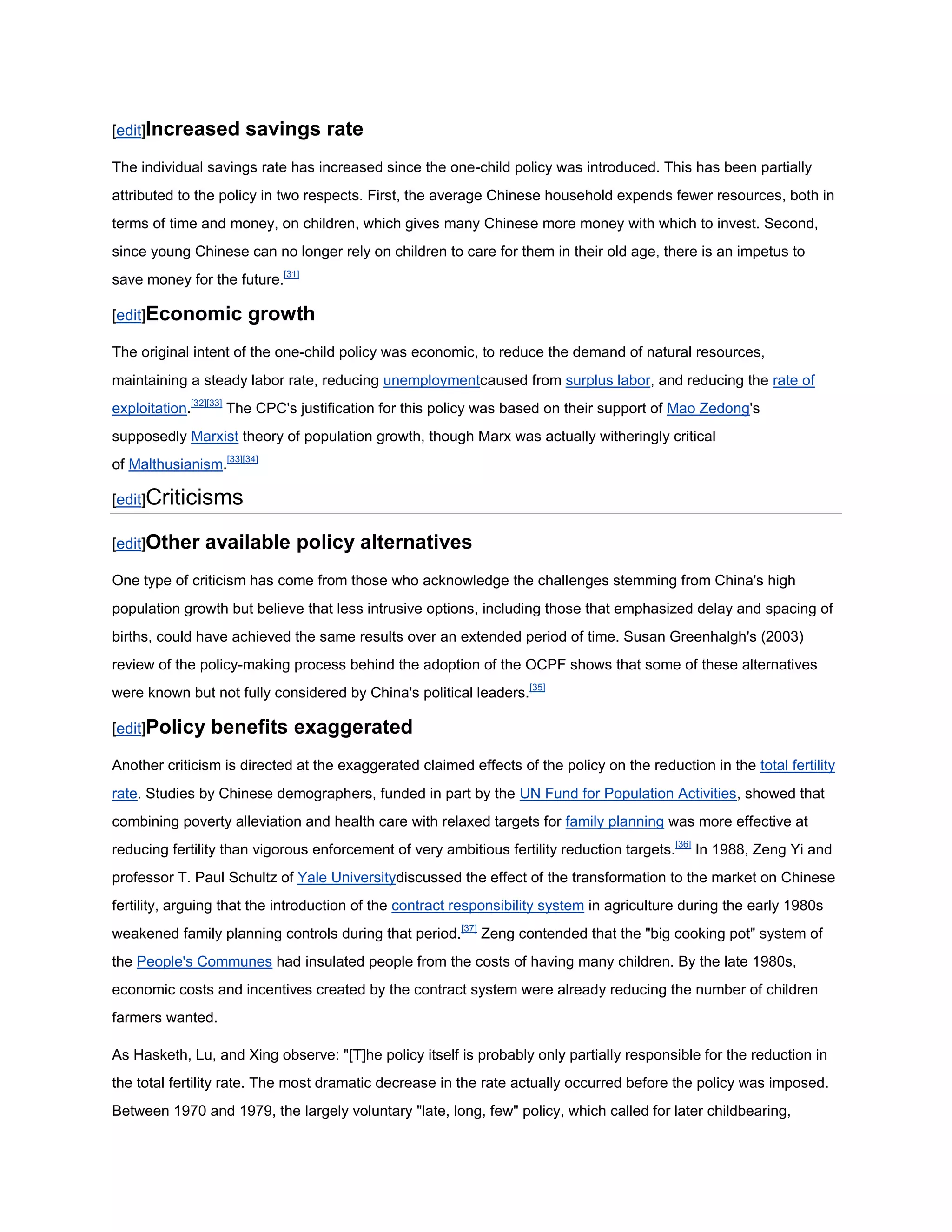 [edit]Increased       savings rate
The individual savings rate has increased since the one-child policy was introduced. This has been partially
attributed to the policy in two respects. First, the average Chinese household expends fewer resources, both in
terms of time and money, on children, which gives many Chinese more money with which to invest. Second,
since young Chinese can no longer rely on children to care for them in their old age, there is an impetus to
save money for the future.[31]

[edit]Economic         growth
The original intent of the one-child policy was economic, to reduce the demand of natural resources,
maintaining a steady labor rate, reducing unemploymentcaused from surplus labor, and reducing the rate of
exploitation.[32][33] The CPC's justification for this policy was based on their support of Mao Zedong's
supposedly Marxist theory of population growth, though Marx was actually witheringly critical
of Malthusianism.[33][34]

[edit]Criticisms

[edit]Other    available policy alternatives
One type of criticism has come from those who acknowledge the challenges stemming from China's high
population growth but believe that less intrusive options, including those that emphasized delay and spacing of
births, could have achieved the same results over an extended period of time. Susan Greenhalgh's (2003)
review of the policy-making process behind the adoption of the OCPF shows that some of these alternatives
were known but not fully considered by China's political leaders.[35]

[edit]Policy    benefits exaggerated
Another criticism is directed at the exaggerated claimed effects of the policy on the reduction in the total fertility
rate. Studies by Chinese demographers, funded in part by the UN Fund for Population Activities, showed that
combining poverty alleviation and health care with relaxed targets for family planning was more effective at
reducing fertility than vigorous enforcement of very ambitious fertility reduction targets.[36] In 1988, Zeng Yi and
professor T. Paul Schultz of Yale Universitydiscussed the effect of the transformation to the market on Chinese
fertility, arguing that the introduction of the contract responsibility system in agriculture during the early 1980s
weakened family planning controls during that period.[37] Zeng contended that the "big cooking pot" system of
the People's Communes had insulated people from the costs of having many children. By the late 1980s,
economic costs and incentives created by the contract system were already reducing the number of children
farmers wanted.

As Hasketh, Lu, and Xing observe: "[T]he policy itself is probably only partially responsible for the reduction in
the total fertility rate. The most dramatic decrease in the rate actually occurred before the policy was imposed.
Between 1970 and 1979, the largely voluntary "late, long, few" policy, which called for later childbearing,
 