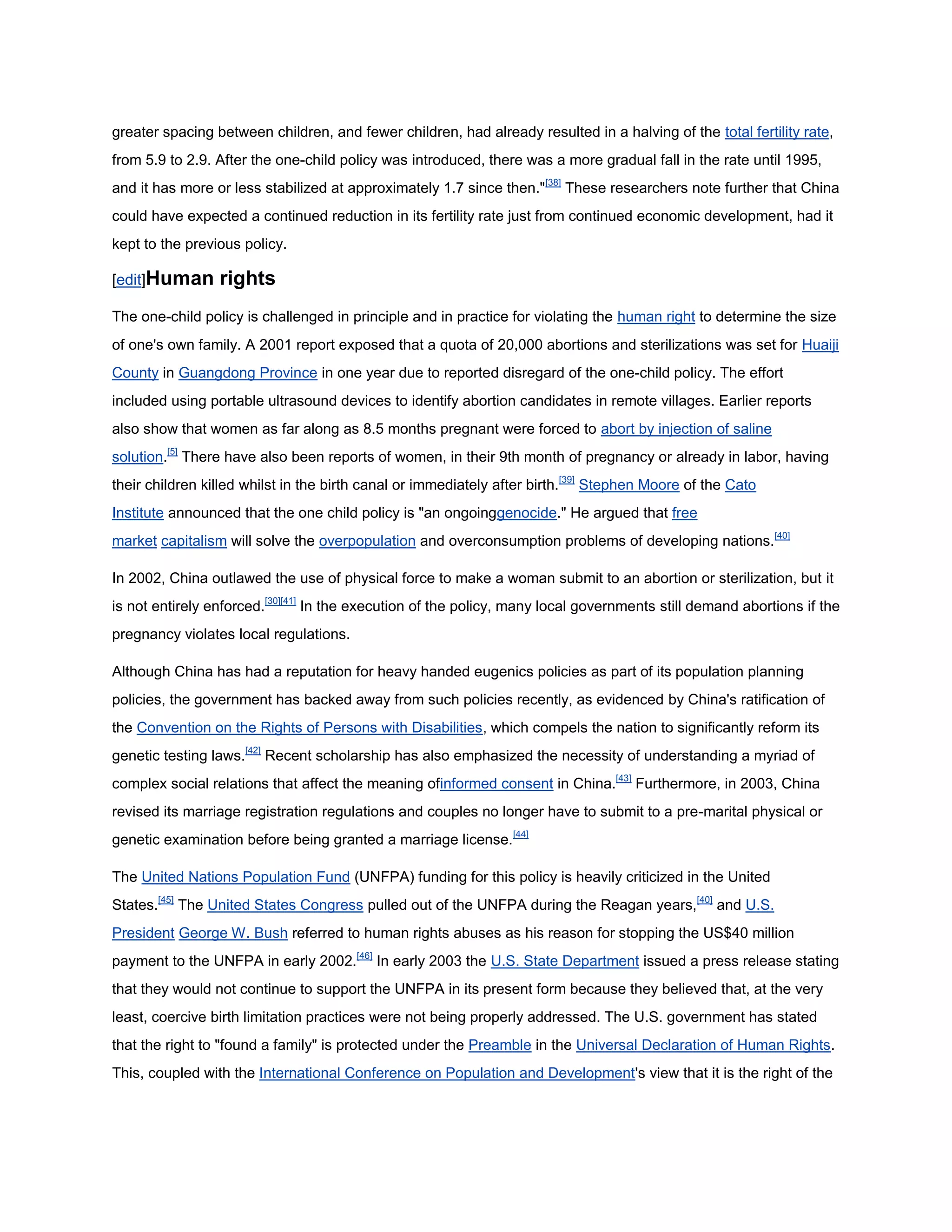 greater spacing between children, and fewer children, had already resulted in a halving of the total fertility rate,
from 5.9 to 2.9. After the one-child policy was introduced, there was a more gradual fall in the rate until 1995,
and it has more or less stabilized at approximately 1.7 since then."[38] These researchers note further that China
could have expected a continued reduction in its fertility rate just from continued economic development, had it
kept to the previous policy.

[edit]Human      rights
The one-child policy is challenged in principle and in practice for violating the human right to determine the size
of one's own family. A 2001 report exposed that a quota of 20,000 abortions and sterilizations was set for Huaiji
County in Guangdong Province in one year due to reported disregard of the one-child policy. The effort
included using portable ultrasound devices to identify abortion candidates in remote villages. Earlier reports
also show that women as far along as 8.5 months pregnant were forced to abort by injection of saline
solution.[5] There have also been reports of women, in their 9th month of pregnancy or already in labor, having
their children killed whilst in the birth canal or immediately after birth.[39] Stephen Moore of the Cato
Institute announced that the one child policy is "an ongoinggenocide." He argued that free
market capitalism will solve the overpopulation and overconsumption problems of developing nations.[40]

In 2002, China outlawed the use of physical force to make a woman submit to an abortion or sterilization, but it
is not entirely enforced.[30][41] In the execution of the policy, many local governments still demand abortions if the
pregnancy violates local regulations.

Although China has had a reputation for heavy handed eugenics policies as part of its population planning
policies, the government has backed away from such policies recently, as evidenced by China's ratification of
the Convention on the Rights of Persons with Disabilities, which compels the nation to significantly reform its
genetic testing laws.[42] Recent scholarship has also emphasized the necessity of understanding a myriad of
complex social relations that affect the meaning ofinformed consent in China.[43] Furthermore, in 2003, China
revised its marriage registration regulations and couples no longer have to submit to a pre-marital physical or
genetic examination before being granted a marriage license.[44]

The United Nations Population Fund (UNFPA) funding for this policy is heavily criticized in the United
States.[45] The United States Congress pulled out of the UNFPA during the Reagan years,[40] and U.S.
President George W. Bush referred to human rights abuses as his reason for stopping the US$40 million
payment to the UNFPA in early 2002.[46] In early 2003 the U.S. State Department issued a press release stating
that they would not continue to support the UNFPA in its present form because they believed that, at the very
least, coercive birth limitation practices were not being properly addressed. The U.S. government has stated
that the right to "found a family" is protected under the Preamble in the Universal Declaration of Human Rights.
This, coupled with the International Conference on Population and Development's view that it is the right of the
 