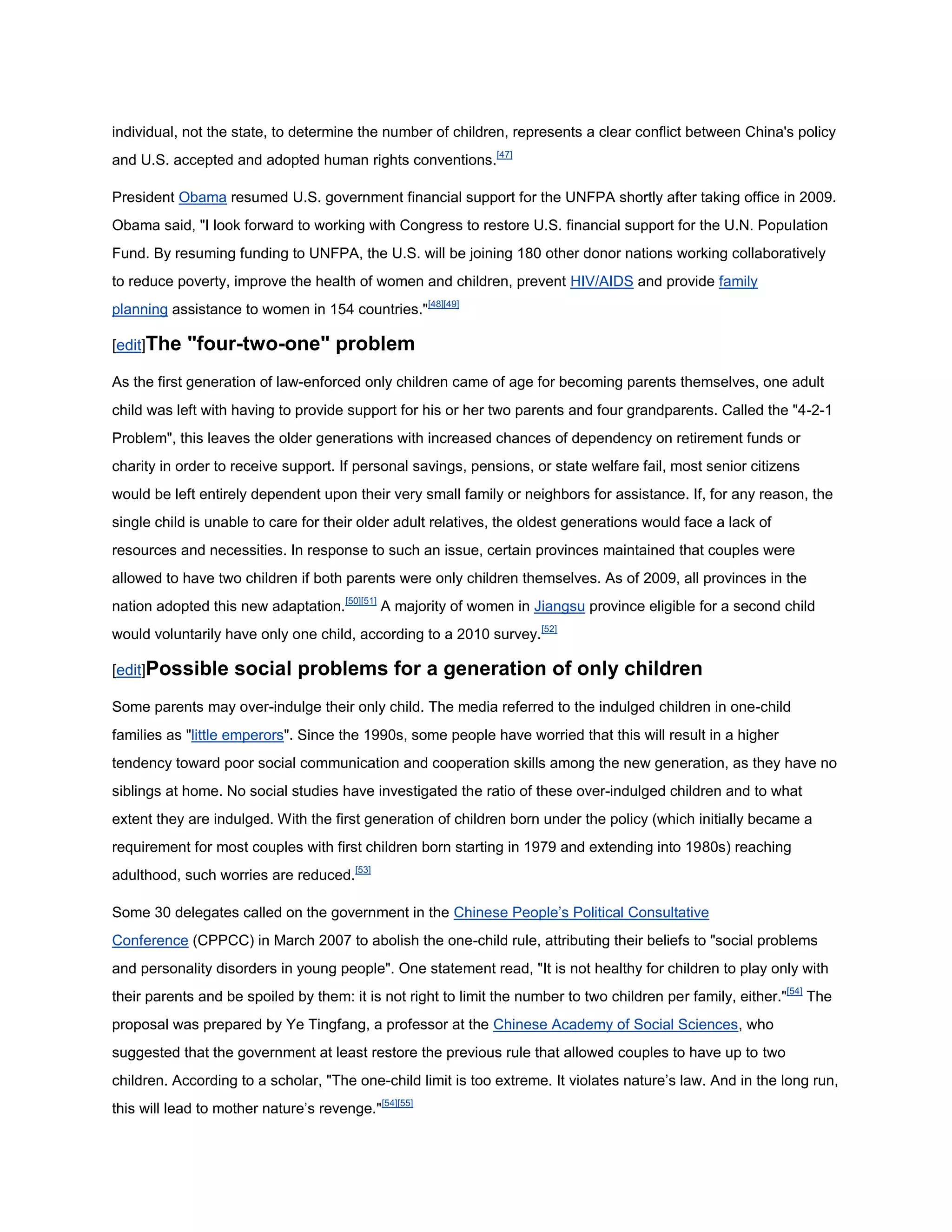 individual, not the state, to determine the number of children, represents a clear conflict between China's policy
and U.S. accepted and adopted human rights conventions.[47]

President Obama resumed U.S. government financial support for the UNFPA shortly after taking office in 2009.
Obama said, "I look forward to working with Congress to restore U.S. financial support for the U.N. Population
Fund. By resuming funding to UNFPA, the U.S. will be joining 180 other donor nations working collaboratively
to reduce poverty, improve the health of women and children, prevent HIV/AIDS and provide family
planning assistance to women in 154 countries."[48][49]

[edit]The   "four-two-one" problem
As the first generation of law-enforced only children came of age for becoming parents themselves, one adult
child was left with having to provide support for his or her two parents and four grandparents. Called the "4-2-1
Problem", this leaves the older generations with increased chances of dependency on retirement funds or
charity in order to receive support. If personal savings, pensions, or state welfare fail, most senior citizens
would be left entirely dependent upon their very small family or neighbors for assistance. If, for any reason, the
single child is unable to care for their older adult relatives, the oldest generations would face a lack of
resources and necessities. In response to such an issue, certain provinces maintained that couples were
allowed to have two children if both parents were only children themselves. As of 2009, all provinces in the
nation adopted this new adaptation.[50][51] A majority of women in Jiangsu province eligible for a second child
would voluntarily have only one child, according to a 2010 survey.[52]

[edit]Possible      social problems for a generation of only children
Some parents may over-indulge their only child. The media referred to the indulged children in one-child
families as "little emperors". Since the 1990s, some people have worried that this will result in a higher
tendency toward poor social communication and cooperation skills among the new generation, as they have no
siblings at home. No social studies have investigated the ratio of these over-indulged children and to what
extent they are indulged. With the first generation of children born under the policy (which initially became a
requirement for most couples with first children born starting in 1979 and extending into 1980s) reaching
adulthood, such worries are reduced.[53]

Some 30 delegates called on the government in the Chinese People‘s Political Consultative
Conference (CPPCC) in March 2007 to abolish the one-child rule, attributing their beliefs to "social problems
and personality disorders in young people". One statement read, "It is not healthy for children to play only with
their parents and be spoiled by them: it is not right to limit the number to two children per family, either."[54] The
proposal was prepared by Ye Tingfang, a professor at the Chinese Academy of Social Sciences, who
suggested that the government at least restore the previous rule that allowed couples to have up to two
children. According to a scholar, "The one-child limit is too extreme. It violates nature‘s law. And in the long run,
this will lead to mother nature‘s revenge."[54][55]
 