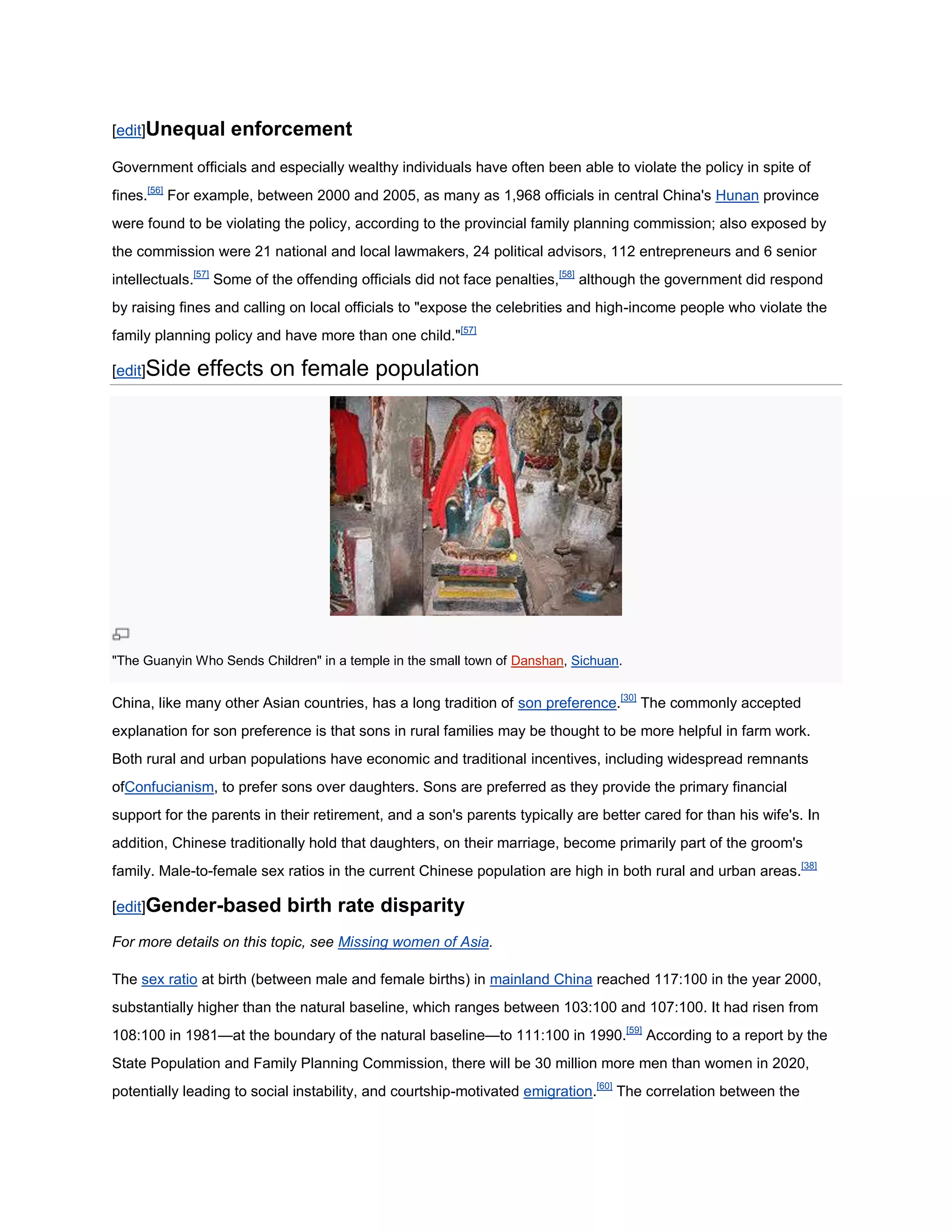 [edit]Unequal      enforcement
Government officials and especially wealthy individuals have often been able to violate the policy in spite of
fines.[56] For example, between 2000 and 2005, as many as 1,968 officials in central China's Hunan province
were found to be violating the policy, according to the provincial family planning commission; also exposed by
the commission were 21 national and local lawmakers, 24 political advisors, 112 entrepreneurs and 6 senior
intellectuals.[57] Some of the offending officials did not face penalties,[58] although the government did respond
by raising fines and calling on local officials to "expose the celebrities and high-income people who violate the
family planning policy and have more than one child."[57]

[edit]Side   effects on female population




"The Guanyin Who Sends Children" in a temple in the small town of Danshan, Sichuan.


China, like many other Asian countries, has a long tradition of son preference.[30] The commonly accepted
explanation for son preference is that sons in rural families may be thought to be more helpful in farm work.
Both rural and urban populations have economic and traditional incentives, including widespread remnants
ofConfucianism, to prefer sons over daughters. Sons are preferred as they provide the primary financial
support for the parents in their retirement, and a son's parents typically are better cared for than his wife's. In
addition, Chinese traditionally hold that daughters, on their marriage, become primarily part of the groom's
family. Male-to-female sex ratios in the current Chinese population are high in both rural and urban areas.[38]

[edit]Gender-based          birth rate disparity
For more details on this topic, see Missing women of Asia.

The sex ratio at birth (between male and female births) in mainland China reached 117:100 in the year 2000,
substantially higher than the natural baseline, which ranges between 103:100 and 107:100. It had risen from
108:100 in 1981—at the boundary of the natural baseline—to 111:100 in 1990.[59] According to a report by the
State Population and Family Planning Commission, there will be 30 million more men than women in 2020,
potentially leading to social instability, and courtship-motivated emigration.[60] The correlation between the
 