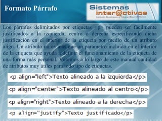 Formato Párrafo Los párrafos delimitados por etiquetas <p> pueden ser fácilmente justificados a la izquierda, centro o derecha especificando dicha justificación en el interior de la etiqueta por medio de un atributo align. Un atributo no es más que un parámetro incluido en el interior de la etiqueta que ayuda a definir el funcionamiento de la etiqueta de una forma más personal. Veremos a lo largo de este manual cantidad de atributos muy útiles para todo tipo de etiquetas.  