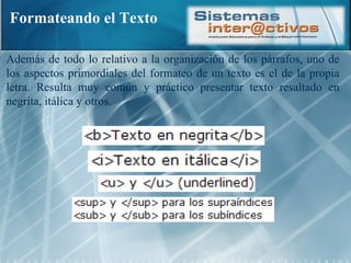 Formateando el Texto Además de todo lo relativo a la organización de los párrafos, uno de los aspectos primordiales del formateo de un texto es el de la propia letra. Resulta muy común y práctico presentar texto resaltado en negrita, itálica y otros. 