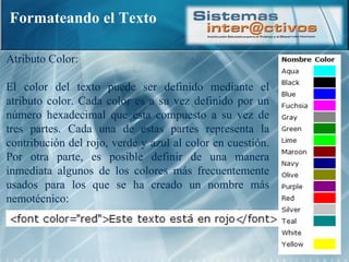 Formateando el Texto Atributo Color: El color del texto puede ser definido mediante el atributo color. Cada color es a su vez definido por un número hexadecimal que esta compuesto a su vez de tres partes. Cada una de estas partes representa la contribución del rojo, verde y azul al color en cuestión. Por otra parte, es posible definir de una manera inmediata algunos de los colores más frecuentemente usados para los que se ha creado un nombre más nemotécnico:  