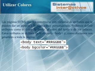 Utilizar Colores Las páginas HTML pueden construirse con variedad de atributos que le pueden dar un aspecto a la página muy personalizado. Podemos definir atributos como el color de fondo, el color del texto o de los enlaces. Estos atributos se definen en la etiqueta <body> y, como decíamos son generales a toda la página.  