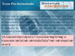 Texto Pre-formateado Hay que tener en cuenta que pre es un elemento en bloque, por lo que no se puede incluir en una línea sin romperla. El elemento equivalente en línea es code, que obviamente no conserva el formato (ya que no puede romper la línea), pero sigue siendo una indicación semántica de la inclusión de código. Además los agentes de usuario suelen representar el contenido de code con letra monoespaciada. 