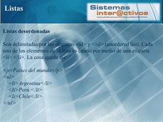 Listas Listas desordenadas  Son delimitadas por las etiquetas <ul> y </ul> (unordered list). Cada uno de los elementos de la lista es citado por medio de una etiqueta <li> </li>. La cosa queda así:  <p>Países del mundo</p>  <ul>      <li>Argentina</li>      <li>Perú </li>      <li>Chile</li>  </ul>  
