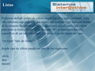 Listas Podemos definir el tipo de viñeta empleada para cada elemento. Para ello debemos especificarlo por medio del atributo type incluido dentro de la etiqueta de apertura <ul>, si queremos que el estilo sea válido para toda la lista,o dentro le la etiqueta <li> si queremos hacerlo específico de un solo elemento. La sintaxis es del siguiente tipo:  <ul type="tipo de viñeta">  donde tipo de viñeta puede ser uno de los siguientes:  circle  disc  square 