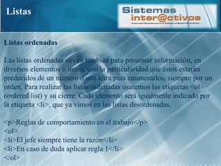 Listas Listas ordenadas  Las listas ordenadas sirven también para presentar información, en diversos elementos o items, con la particularidad que éstos estarán predecidos de un número o una letra para enumerarlos, siempre por un orden. Para realizar las listas ordenadas usaremos las etiquetas <ol> (ordered list) y su cierre. Cada elemento será igualmente indicado por la etiqueta <li>, que ya vimos en las listas desordenadas.  <p>Reglas de comportamiento en el trabajo</p>  <ol>  <li>El jefe siempre tiene la razón</li>  <li>En caso de duda aplicar regla 1</li> </ol> 